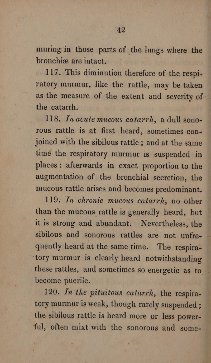 muring in those parts of the lungs where the bronchiæ are intact. 117. This diminution therefore of the respi- ratory murmur, like the rattle, may be taken as the measure of the extent and severity of - the catarrh. 118. In acute mucous catarrh, a dull sono- rous rattle is at first heard, sometimes con- joined with the sibilous rattle ; and at the same time the respiratory murmur is suspended in places: afterwards in exact proportion to the augmentation of the bronchial secretion, the mucous rattle arises and becomes predominant. 119. In chronic mucous catarrh, no other than the mucous rattle is generally heard, but it is strong and abundant. Nevertheless, the quently heard at the same time. The respira- ‘tory murmur is clearly heard notwithstanding these rattles, and sometimes so energetic as to | become puerile. 120. In the pituitous catarrh, the respira- tory murmur is weak, though rarely suspended ; the sibilous rattle is heard more or less power- ful, often mixt with the sonorous and some-