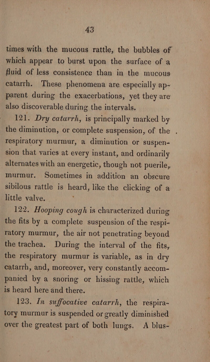 times with the mucous rattle, the bubbles of which appear to burst upon the surface of a fluid of less consistence than in the mucous catarrh. These phenomena are especially ap- parent during the exacerbations, yet they are also discoverable during the intervals. 121, Dry catarrh, is principally marked by the diminution, or complete suspension, of the . respiratory murmur, a diminution or suspen- sion that varies at every instant, and ordinarily alternates with an energetic, though not puerile, murmur. Sometimes in addition an obscure sibilous rattle is heard, like the clicking of a little valve. 122. Hooping cough is characterized during the fits by a complete suspension of the respi- ratory murmur, the air not penetrating beyond the trachea. During the interval of the fits, the respiratory murmur is variable, as in dry Catarrh, and, moreover, very constantly accom- panied by a snoring or hissing rattle, which is heard here and there. 123. In suffocative catarrh, the respira- tory murmur is suspended or greatly diminished over the greatest part of both lungs. A blus-