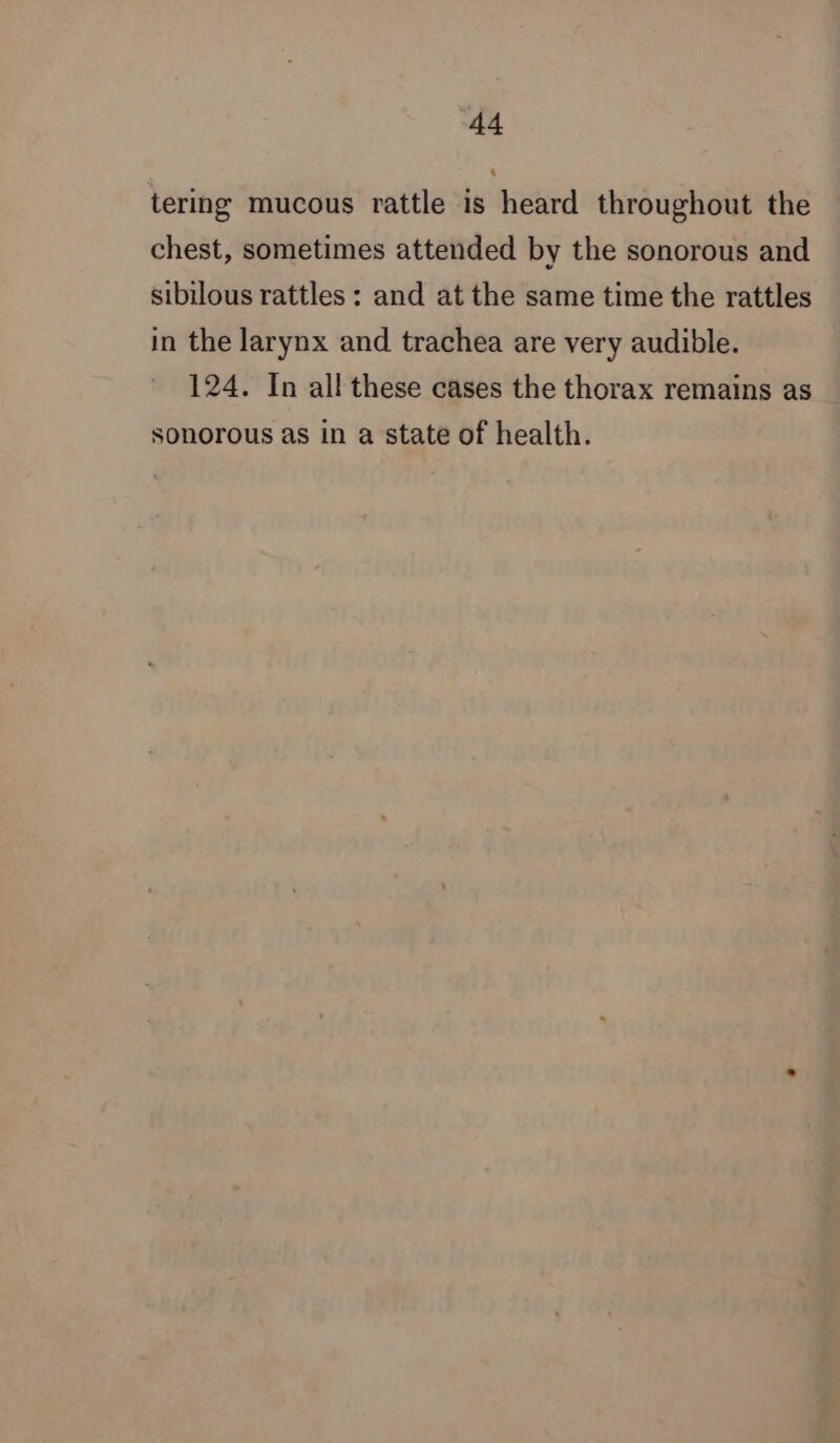 14 tering mucous rattle is heard throughout the chest, sometimes attended by the sonorous and sibilous rattles: and at the same time the rattles in the larynx and trachea are very audible. 124. In all these cases the thorax remains as sonorous as in a state of health.