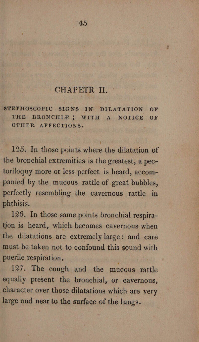 CHAPETR II. STETHOSCOPIC SIGNS IN DILATATION OF THE BRONCHIZ; WITH A NOTICE OF OTHER AFFECTIONS. 125. In those points where the dilatation of the bronchial extremities is the greatest, a pec- toriloquy more or less perfect is heard, accom- panied by the mucous rattle of great bubbles, perfectly resembling the cavernous rattle in phthisis. 126. In those same points bronchial respira- tion is heard, which becomes cavernous when the dilatations are extremely large: and care must be taken not to confound this sound with puerile respiration. 127. The cough and the mucous rattle equally present the bronchial, or cavernous, character over those dilatations which are yery large and near to the surface of the lungs.