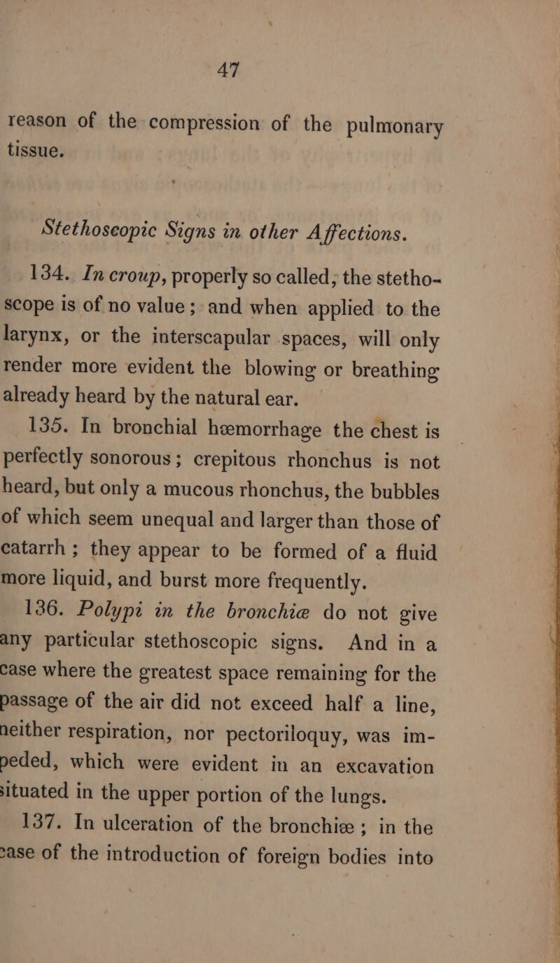 reason of the compression of the pulmonary tissue. Stethoseopic Signs in other Affections. 134. In croup, properly so called; the stetho- Scope is of no value ; and when applied to the larynx, or the interscapular .spaces, will only render more evident the blowing or breathing already heard by the natural ear. 135. In bronchial hemorrhage the chest is perfectly sonorous ; crepitous rhonchus is not heard, but only a mucous rhonchus, the bubbles of which seem unequal and larger than those of catarrh ; they appear to be formed of a fluid more liquid, and burst more frequently. 136. Polypi in the bronchie do not give any particular stethoscopic signs. And in a case where the greatest space remaining for the passage of the air did not exceed half a line, neither respiration, nor pectoriloquy, was im- peded, which were evident in an excavation situated in the upper portion of the lungs. 137. In ulceration of the bronchiæ ; in the ase of the introduction of foreign bodies into