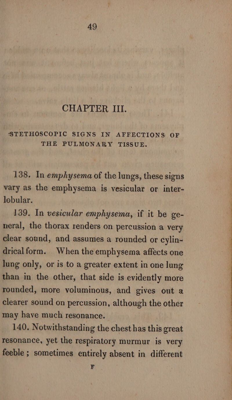 CHAPTER III. STETHOSCOPIC SIGNS IN AFFECTIONS OF THE PULMCNARY TISSUE. 138. In emphysema of the lungs, these signs vary as the emphysema is vesicular or inter- lobular. 139. In vesicular emphysema, if it be ge- neral, the thorax renders on percussion a very clear sound, and assumes a rounded or cylin- drical form. When the emphysema affects one lung only, or is to a greater extent in one lung than in the other, that side is evidently more rounded, more voluminous, and gives out a clearer sound on percussion, although the other may have much resonance. 140. Notwithstanding the chest has this great resonance, yet the respiratory murmur is very feeble ; sometimes entirely absent in different F