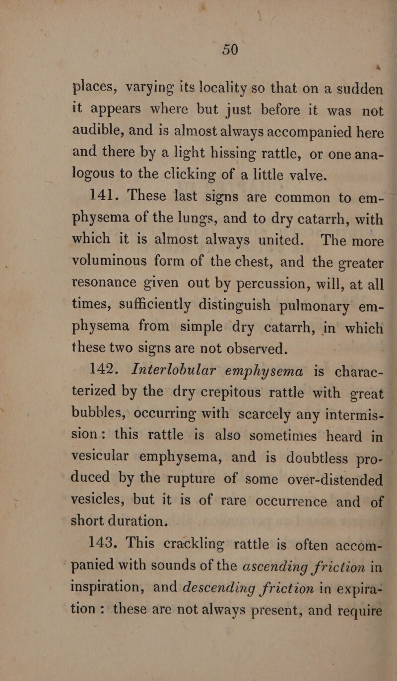 à places, varying its locality so that on a sudden it appears where but just before it was not audible, and is almost always accompanied here and there by a light hissing rattle, or one ana- logous to the clicking of a little valve. 141. These last signs are common to em- physema of the lungs, and to dry catarrh, with which it is almost always united. The more voluminous form of the chest, and the greater resonance given out by percussion, will, at all times, sufficiently distinguish pulmonary em- physema from simple dry catarrh, in which these two signs are not observed. 142. Interlobular emphysema is charac- terized by the dry crepitous rattle with great bubbles, occurring with scarcely any intermis- sion: this rattle is also sometimes heard in vesicular emphysema, and is doubtless pro- duced by the rupture of some over-distended vesicles, but it is of rare occurrence and of short duration. 143, This crackling rattle is often accom- panied with sounds of the ascending friction in inspiration, and descending friction in expira- tion : these are not always present, and require