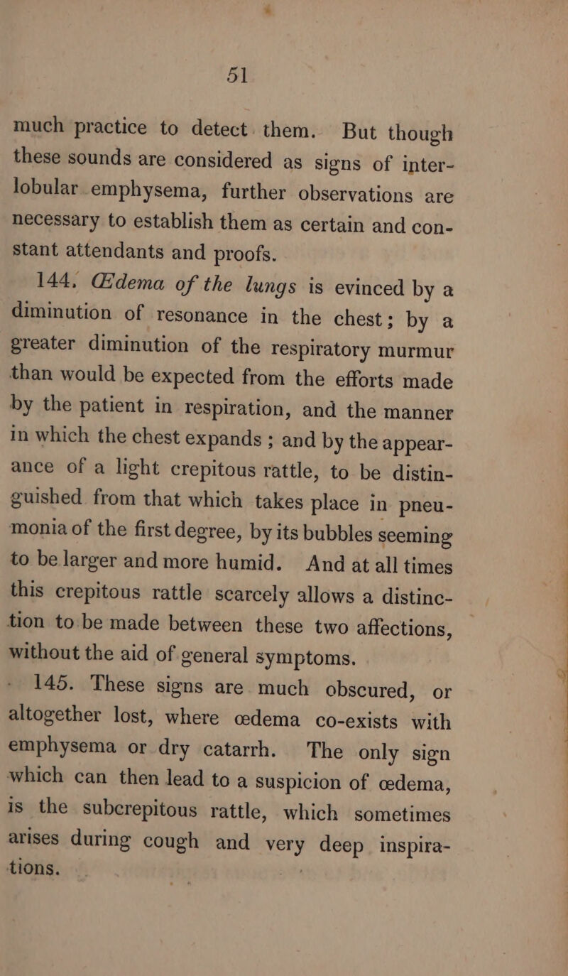 much practice to detect. them. But though these sounds are considered as signs of inter- lobular emphysema, further observations are necessary to establish them as certain and con- stant attendants and proofs. 144, Œdema of the lungs is evinced by a diminution of resonance in the chest; by a greater diminution of the respiratory murmur than would be expected from the efforts made by the patient in respiration, and the manner in which the chest expands ; and by the appear- ance of a light crepitous rattle, to be distin- guished from that which takes place in pneu- monia of the first degree, by its bubbles seeming to be larger and more humid. And at all times this crepitous rattle scarcely allows a distinc- tion to. be made between these two affections, without the aid of general symptoms. 145. These signs are much obscured, or altogether lost, where cedema co-exists with emphysema or dry catarrh. The only sign which can then lead to a suspicion of cedema, is the subcrepitous rattle, which sometimes arises during cough and very deep inspira- tions. 273 s , —-— dec