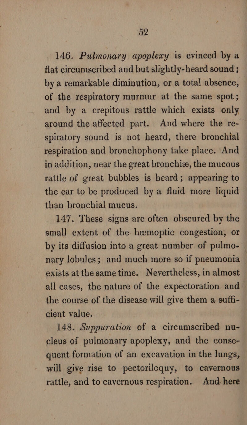 146. Pulmonary apoplexy is evinced by a flat circumscribed and but slightly-heard sound ; by a remarkable diminution, or a total absence, of the respiratory murmur at the same spot; and by a crepitous rattle which exists only around the affected part. And where the re- spiratory sound is not heard, there bronchial respiration and bronchophony take place. And in addition, near the great bronchiæ, the mucous rattle of great bubbles is heard; appearing to the ear to be produced by a fluid more liquid than bronchial mucus. 147. These signs are often obscured by the small extent of the hemoptic congestion, or by its diffusion into a great number of pulmo- nary lobules; and much more so if pneumonia | exists at the sametime. Nevertheless, in almost all cases, the nature of the expectoration and the course of the disease will give them a sufh- cient value. 148. Suppuration of a circumscribed nu- cleus of pulmonary apoplexy, and the conse- quent formation of an excavation in the lungs, will give rise to pectoriloquy, to cavernous rattle, and to cavernous respiration. And. here