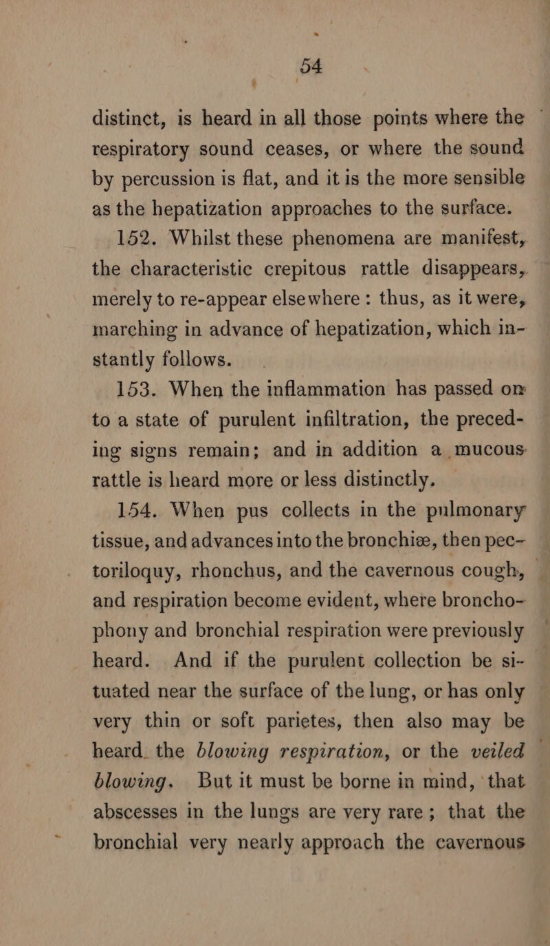 * 54 L distinct, is heard in all those points where the — respiratory sound ceases, or where the sound by percussion is flat, and it is the more sensible as the hepatization approaches to the surface. 152. Whilst these phenomena are manifest, the characteristic crepitous rattle disappears, merely to re-appear elsewhere : thus, as it were, marching in advance of hepatization, which in- stantly follows. 153. When the inflammation has passed on to a state of purulent infiltration, the preced- ing signs remain; and in addition a mucous rattle is heard more or less distinctly. 154. When pus collects in the pulmonary tissue, and advances into the bronchiæ, then pec- toriloquy, rhonchus, and the cavernous cough, © and respiration become evident, where broncho- phony and bronchial respiration were previously heard. And if the purulent collection be si- tuated near the surface of the lung, or has only very thin or soft parietes, then also may be heard. the blowing respiration, or the veiled | blowing. But it must be borne in mind, that abscesses in the lungs are very rare; that the bronchial very nearly approach the cavernous