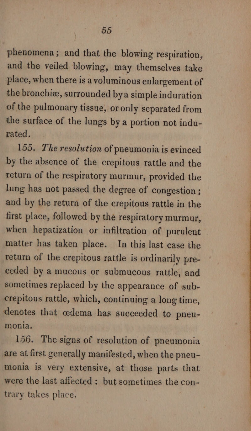 phenomena; and that the blowing respiration, and the veiled blowing, may themselves take place, when there is a voluminous enlargement of the bronchiæ, surrounded bya simple induration of the pulmonary tissue, or only separated from the surface of the lungs by a portion not indu- rated. 155. The resolution of pneumonia is evinced - by the absence of the crepitous rattle and the return of the respiratory murmur, provided the lung has not passed the degree of congestion ; and by the return of the crepitous rattle in the first place, followed by the respiratory murmur, when hepatization or infiltration of purulent matter has taken place. In this last case the return of the crepitous rattle is ordinarily pre- ceded by a mucous or submucous rattle, and sometimes replaced by the appearance of sub- crepitous rattle, which, continuing a long time, denotes that oedema has succeeded to pneu- monia. 156. The signs of resolution of pneumonia are at first generally manifested, when the pneu- monia is very extensive, at those parts that were the last affected : but sometimes the con- trary takes place.