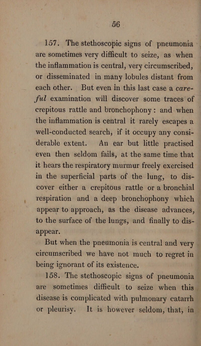 66 157. The stethoscopic signs of pneumonia are sometimes very difficult to seize, as when the inflammation is central, very circumscribed, or disseminated in many lobules distant from each other. But even in this last case a care- ful examination will discover some traces of | crepitous rattle and bronchophony : and when the inflammation is central it rarely escapes a well-conducted search, if it occupy any consi- derable extent. An ear but little practised even then seldom fails, at the same time that it hears the respiratory murmur freely exercised in the superficial parts of the lung, to dis- cover either a crepitous rattle or a bronchial respiration and a deep bronchophony which | appear to approach, as the disease advances, to the surface of the lungs, and finally to dis- appear. | But when the pneumonia is central and very. circumscribed we have not much to regret in being ignorant of its existence. 158. The stethoscopic signs of pneumonia are sometimes difficult to seize when this. disease is complicated with pulmonary catarrh or pleurisy. It is however seldom, that, in.