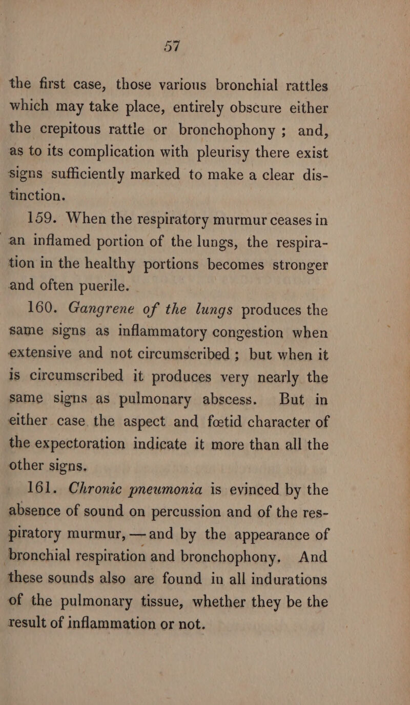 ay the first case, those various bronchial rattles which may take place, entirely obscure either the crepitous rattle or bronchophony ; and, as to its complication with pleurisy there exist signs sufficiently marked to make a clear dis- tinction. 159. When the respiratory murmur ceases in an inflamed portion of the lungs, the respira- tion in the healthy portions becomes stronger and often puerile. 160. Gangrene of the lungs produces the same signs as inflammatory congestion when extensive and not circumscribed ; but when it is circumscribed it produces very nearly the same signs as pulmonary abscess. But in either case the aspect and fœtid character of the expectoration indicate it more than all the other signs. 161. Chronic pneumonia is evinced by the absence of sound on percussion and of the res- piratory murmur, —and by the appearance of bronchial respiration and bronchophony, And these sounds also are found in all indurations of the pulmonary tissue, whether they be the result of inflammation or not.