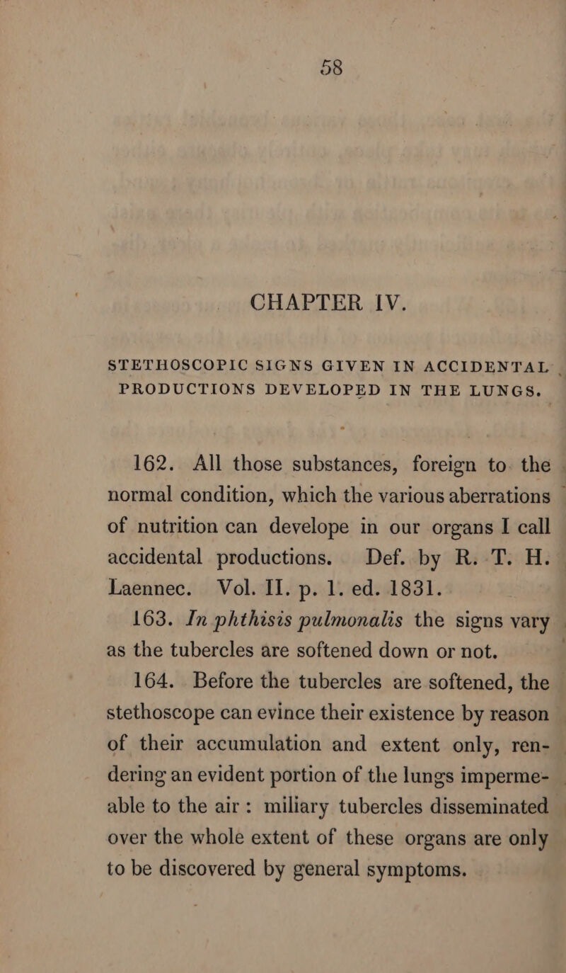 CHAPTER IV. PRODUCTIONS DEVELOPED IN THE LUNGS. of nutrition can develope in our organs I call accidental productions. Def. by R. T. H. Laennec. Vol. II. p. 1. ed. 1831. as the tubercles are softened down or not. stethoscope can evince their existence by reason able to the air: miliary tubercles disseminated over the whole extent of these organs are only to be discovered by general symptoms.