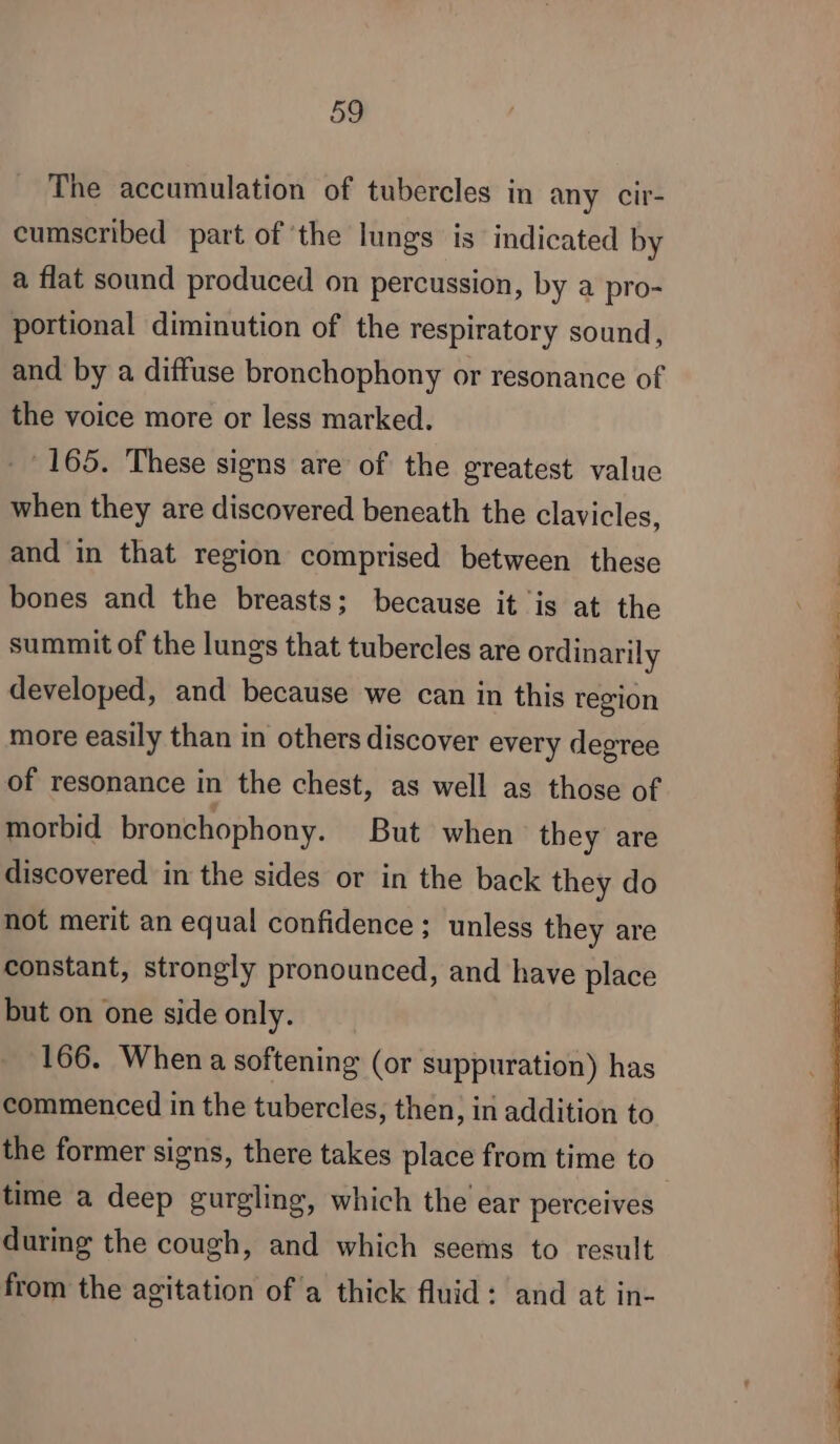 The accumulation of tubercles in any cir- cumscribed part of ‘the lungs is indicated by a flat sound produced on percussion, by a pro- portional diminution of the respiratory sound, and by a diffuse bronchophony or resonance of the voice more or less marked. - 165. These signs are of the greatest value when they are discovered beneath the clavicles, and in that region comprised between these bones and the breasts; because it is at the summit of the lungs that tubercles are ordinarily developed, and because we can in this region more easily than in others discover every degree of resonance in the chest, as well as those of morbid bronchophony. But when they are discovered in the sides or in the back they do not merit an equal confidence; unless they are constant, strongly pronounced, and have place but on one side only. 166. When a softening (or suppuration) has commenced in the tubercles, then, in addition to the former signs, there takes place from time to time a deep gurgling, which the ear perceives during the cough, and which seems to result from the agitation of a thick fluid: and at in-