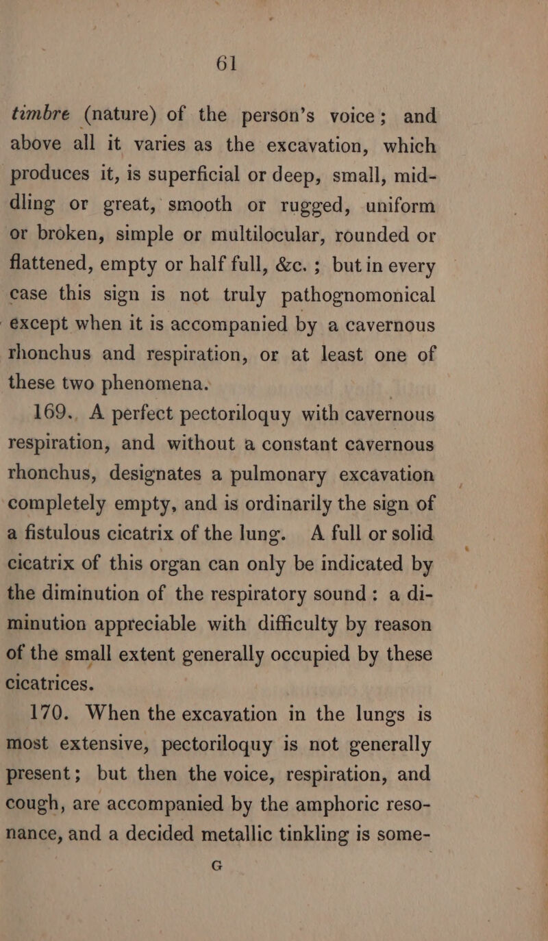 timbre (nature) of the person’s voice; and above all it varies as the excavation, which produces it, is superficial or deep, small, mid- dling or great, smooth or rugged, uniform or broken, simple or multilocular, rounded or flattened, empty or half full, &amp;c. ; but in every case this sign is not truly pathognomonical except when it is accompanied by a cavernous rhonchus and respiration, or at least one of these two phenomena. | 169., A perfect pectoriloquy with cavernous respiration, and without a constant cavernous rhonchus, designates a pulmonary excavation completely empty, and is ordinarily the sign of a fistulous cicatrix of the lung. A full or solid cicatrix of this organ can only be indicated by the diminution of the respiratory sound: a di- minution appreciable with difficulty by reason of the small extent generally occupied by these cicatrices. 170. When the excavation in the lungs is most extensive, pectoriloquy is not generally present; but then the voice, respiration, and cough, are accompanied by the amphoric reso- nance, and a decided metallic tinkling is some- G