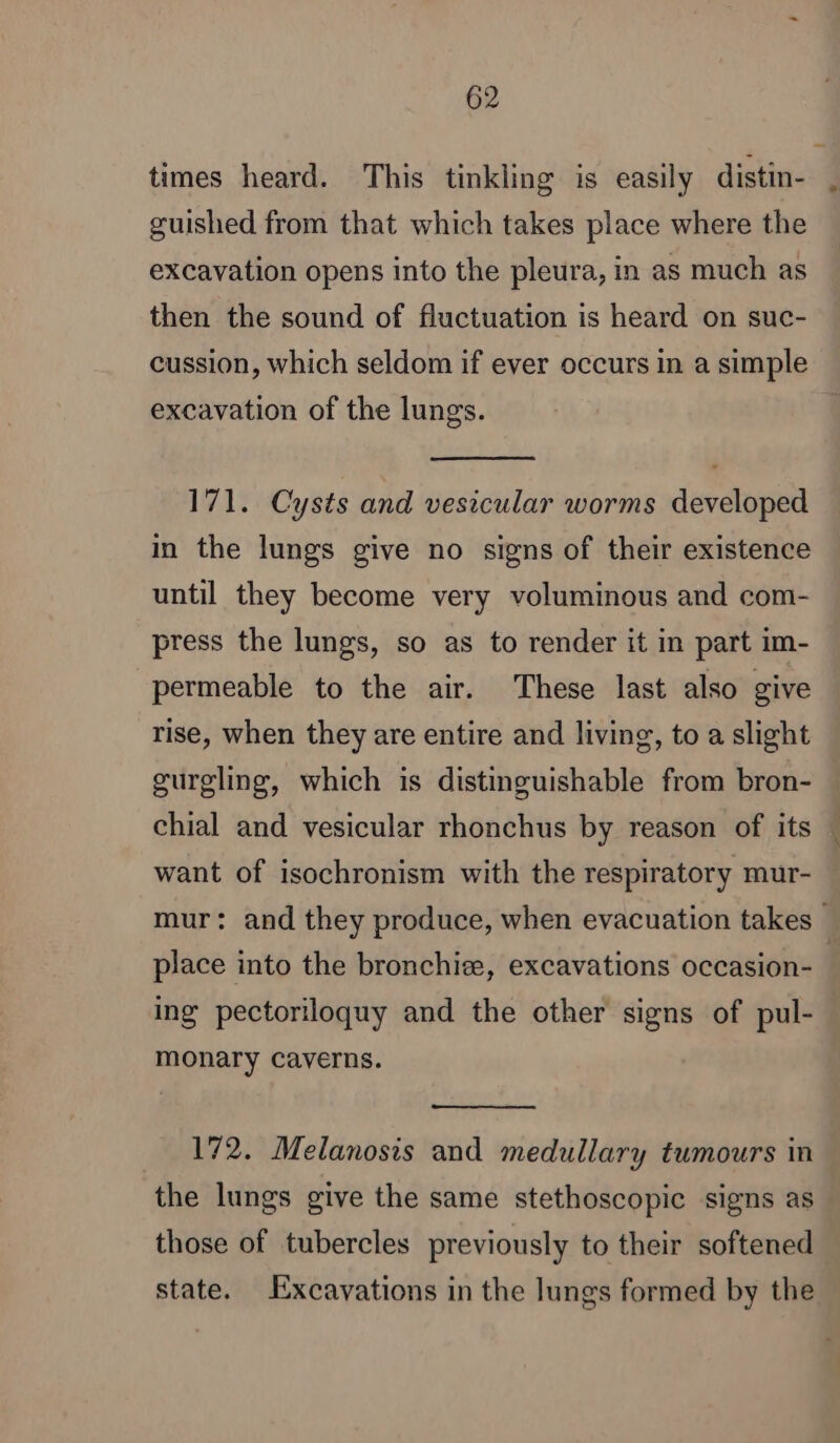 times heard. This tinkling is easily distin- guished from that which takes place where the excavation opens into the pleura, in as much as then the sound of fluctuation is heard on suc- cussion, which seldom if ever occurs in a simple excavation of the lungs. 171. Cysts and vesicular worms developed in the lungs give no signs of their existence until they become very voluminous and com- press the lungs, so as to render it in part im- permeable to the air. These last also give rise, when they are entire and living, to a slight gurgling, which is distinguishable from bron- chial and vesicular rhonchus by reason of its — want of isochronism with the respiratory mur- mur: and they produce, when evacuation takes } place into the bronchiæ, excavations occasion- ing pectoriloquy and the other signs of pul- monary caverns. 172. Melanosis and medullary tumours in the lungs give the same stethoscopic signs as those of tubercles previously to their softened state. Excavations in the lungs formed by the