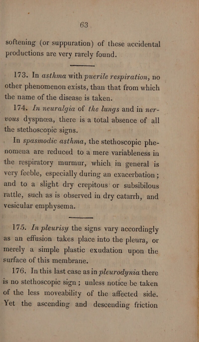 softening (or suppuration) of these accidental productions are very rarely found. 173. In asthma with puerile respiration, no other phenomenon exists, than that from which the name of the disease is taken. 174, In neuralgia of the lungs and in ner- “vous dyspnoea, there is a total absence of all the stethoscopic signs. | In spasmodic asthma, the stethoscopic phe- nomena are reduced to a mere variableness in the respiratory murmur, which in general is very feeble, especially during an exacerbation ; and to a slight dry crepitous’ or subsibilous rattle, such as is observed in dry catarrh, and _ vesicular emphysema. 175. In pleurisy the signs vary accordingly as an effusion takes place into the pleura, or merely a simple plastic exudation upon the surface of this membrane. 176. In this last case as in pleurodynia there is no stethoscopic sign; unless notice be taken of the less moveability of the affected side. Yet the ascending and descending friction