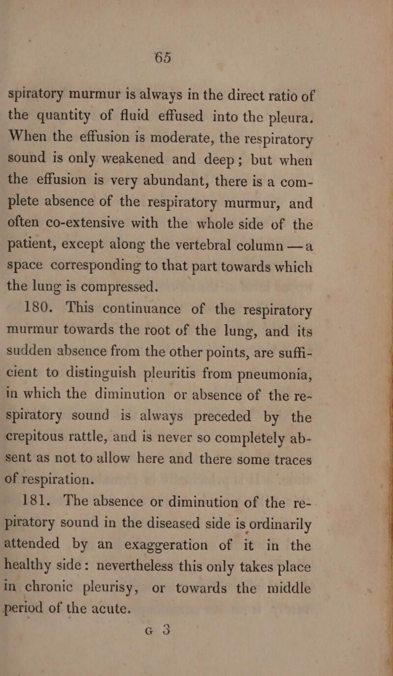 spiratory murmur is always in the direct ratio of the quantity of fluid effused into the pleura. When the effusion is moderate, the respiratory sound is only weakened and deep; but when the effusion is very abundant, there is a com- plete absence of the respiratory murmur, and often co-extensive with the whole side of the patient, except along the vertebral column —a Space corresponding to that part towards which the lung is compressed. 180. This continuance of the respiratory murmur towards the root of the lung, and its sudden absence from the other points, are suffi- cient to distinguish pleuritis from pneumonia, in which the diminution or absence of the re- spiratory sound is always preceded by the crepitous rattle, and is never so completely ab- sent as not to allow here and there some traces of respiration. 181. The absence or diminution of the re- piratory sound in the diseased side is ordinarily attended by an exaggeration of it in the healthy side: nevertheless this only takes place in chronic pleurisy, or towards the middle period of the acute. | | G 3