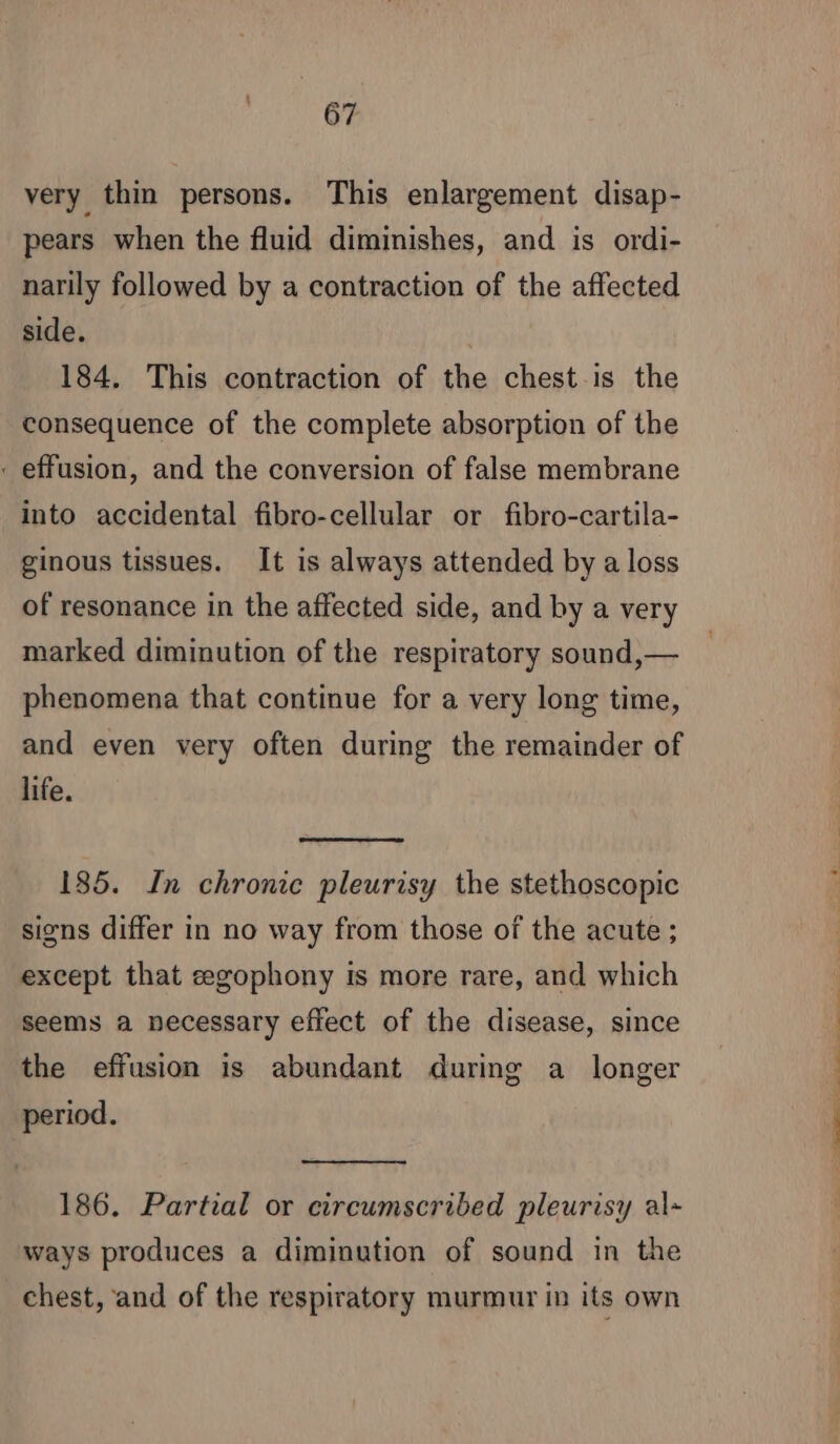 very thin persons. This enlargement disap- pears when the fluid diminishes, and is ordi- narily followed by a contraction of the affected side. : 184. This contraction of the chest is the consequence of the complete absorption of the effusion, and the conversion of false membrane into accidental fibro-cellular or fibro-cartila- ginous tissues. It is always attended by a loss of resonance in the affected side, and by a very marked diminution of the respiratory sound,— phenomena that continue for a very long time, and even very often during the remainder of life. 185. In chronic pleurisy the stethoscopic signs differ in no way from those of the acute ; except that ægophony is more rare, and which seems a necessary effect of the disease, since the effusion is abundant during a longer period. 186. Partial or circumscribed pleurisy al- ways produces a diminution of sound in the chest, and of the respiratory murmur in its own te ee