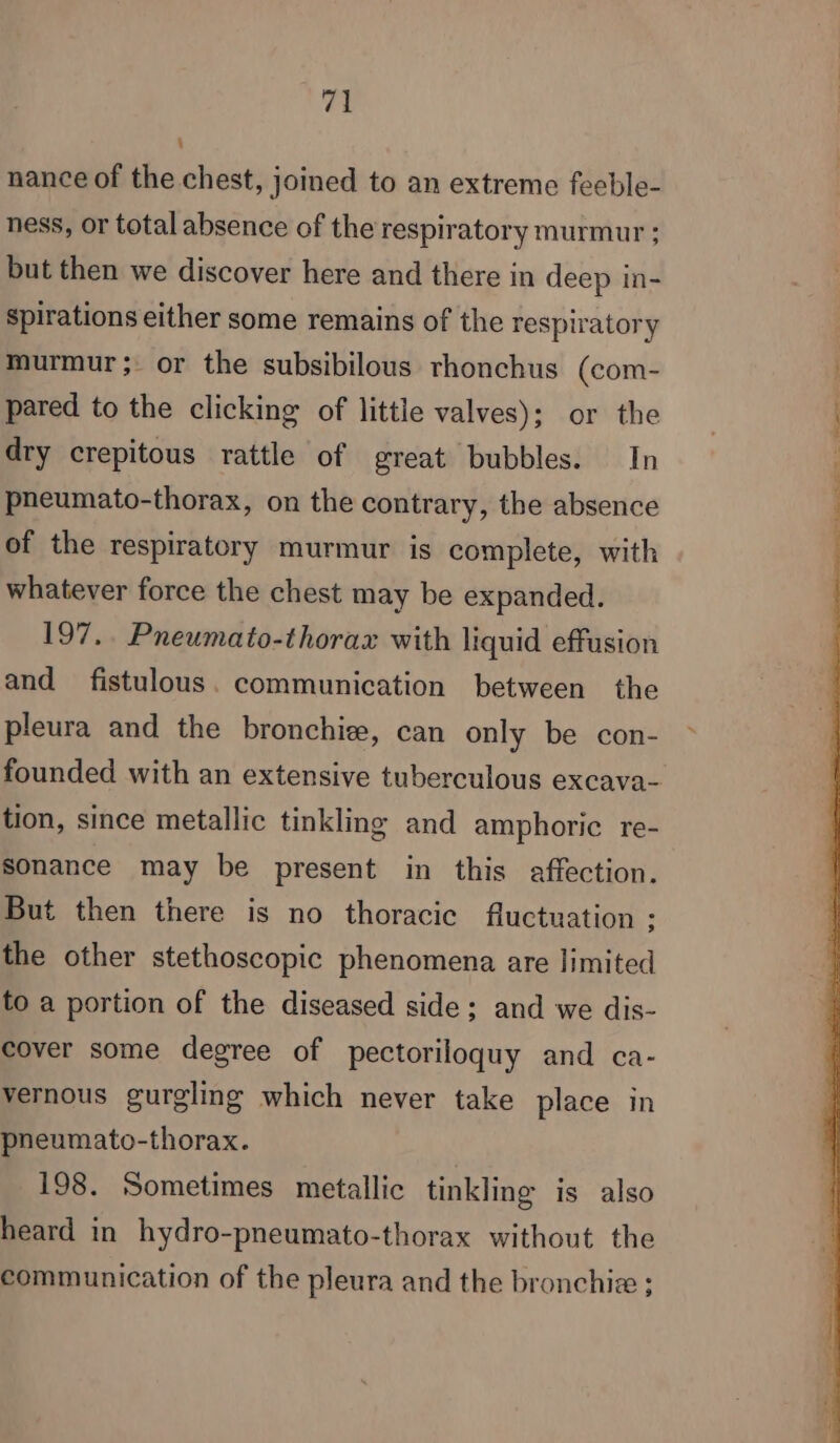 nance of the chest, joined to an extreme feeble- ness, or total absence of the respiratory murmur ; but then we discover here and there in deep in- spirations either some remains of the respiratory murmur; or the subsibilous rhonchus (com- pared to the clicking of little valves); or the dry crepitous rattle of great bubbles. In pneumato-thorax, on the contrary, the absence of the respiratory murmur is complete, with whatever force the chest may be expanded. 197.. Pneumato-thorax with liquid effusion and fistulous. communication between the pleura and the bronchiæ, can only be con- tion, since metallic tinkling and amphoric re- sonance may be present in this affection. But then there is no thoracic fluctuation : the other stethoscopic phenomena are limited to a portion of the diseased side; and we dis- cover some degree of pectoriloquy and ca- vernous gurglmg which never take place in pneumato-thorax. | 198. Sometimes metallic tinkling is also heard in hydro-pneumato-thorax without the communication of the pleura and the bronchiæ :