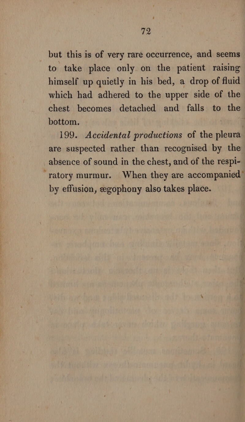 but this is of very rare occurrence, and seems to take place only on the patient raising himself up quietly in his bed, a drop of fluid which had adhered to the upper side of the chest becomes detached and falls to the bottom. 199. Accidental productions of the pleura are suspected rather than recognised by the absence of sound in the chest, and of the respi- “ratory murmur. When they are accompanied’ by effusion, ægophony also takes place.