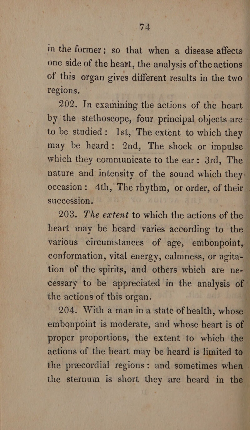 in the former; so that when a disease affects one side of the heart, the analysis of the actions of this organ gives different results in the two ! regions. 202. In examining the actions of the heart by the stethoscope, four principal objects are : to be studied: Ist, The extent to which they may be heard: 2nd, The shock or impulse which they communicate to the ear: 3rd, The nature and intensity of the sound which they: occasion: 4th, The rhythm, or order, of their succession. 203. The extent to which the actions of the heart may be heard varies according to the various circumstances of age, embonpoint, — conformation, vital energy, calmness, or agita-_ tion of the spirits, and others which are ne- cessary to be appreciated in the analysis of! the actions of this organ. 204. With a man ina state of health, whose embonpoint is moderate, and whose heart is of proper proportions, the extent to which the actions of the heart may be heard is limited to the precordial regions: and sometimes when the sternum is short they are heard in the