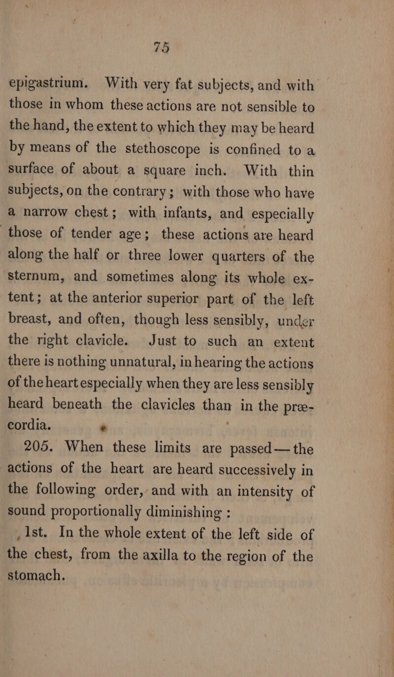 epigastrium. With very fat subjects, and with those in whom these actions are not sensible to the hand, the extent to which they may be heard by means of the stethoscope is confined to a surface of about a square inch. With thin subjects, on the contrary; with those who have a narrow chest; with infants, and especially those of tender age; these actions are heard along the half or three lower quarters of the sternum, and sometimes along its whole ex- tent; at the anterior superior part of the left breast, and often, though less sensibly, under the right clavicle. Just to such an extent there is nothing unnatural, in hearing the actions of the heart especially when they are less sensibly heard beneath the clavicles Sil in the præ- cordia. + 205. When these limits are passed— the actions of the heart are heard successively in the following order, and with an intensity of sound proportionally diminishing : _ 1st. In the whole extent of the left side of the chest, from the axilla to the region of the stomach.