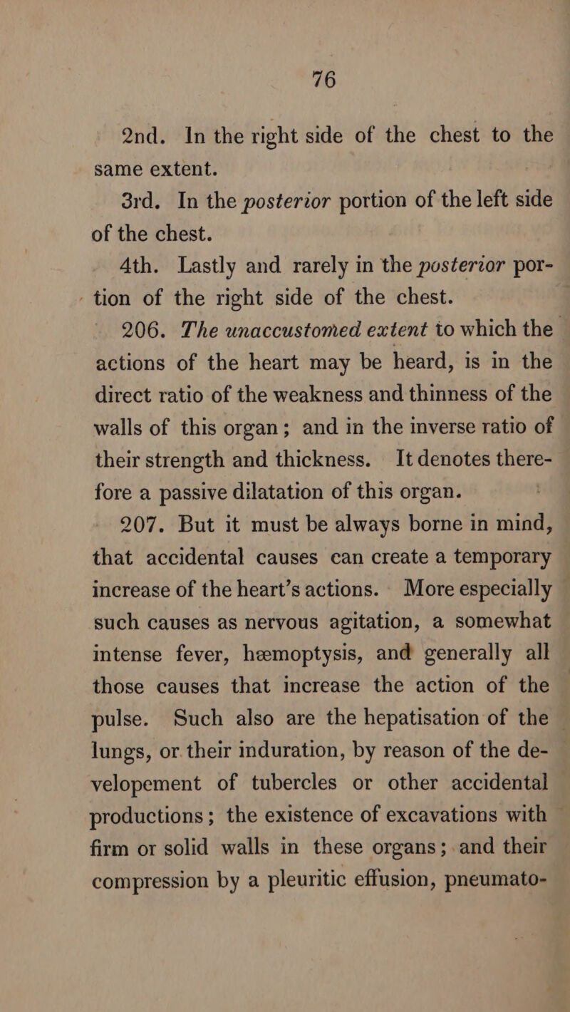 2nd. Inthe right side of the chest to the same extent. 3rd. In the posterior portion of the left side of the chest. Ath. Lastly and rarely in the posterior por- tion of the right side of the chest. 206. The unaccustomed extent to which the actions of the heart may be heard, is in the direct ratio of the weakness and thinness of the walls of this organ; and in the inverse ratio of their strength and thickness. It denotes there- fore a passive dilatation of this organ. 207. But it must be always borne in mind, that accidental causes can create a temporary increase of the heart’s actions. More especially such causes as nervous agitation, a somewhat intense fever, hemoptysis, and generally all those causes that increase the action of the pulse. Such also are the hepatisation of the » lungs, or.their induration, by reason of the de- velopement of tubercles or other accidental productions ; the existence of excavations with — firm or solid walls in these organs; and their compression by a pleuritic effusion, pneumato-