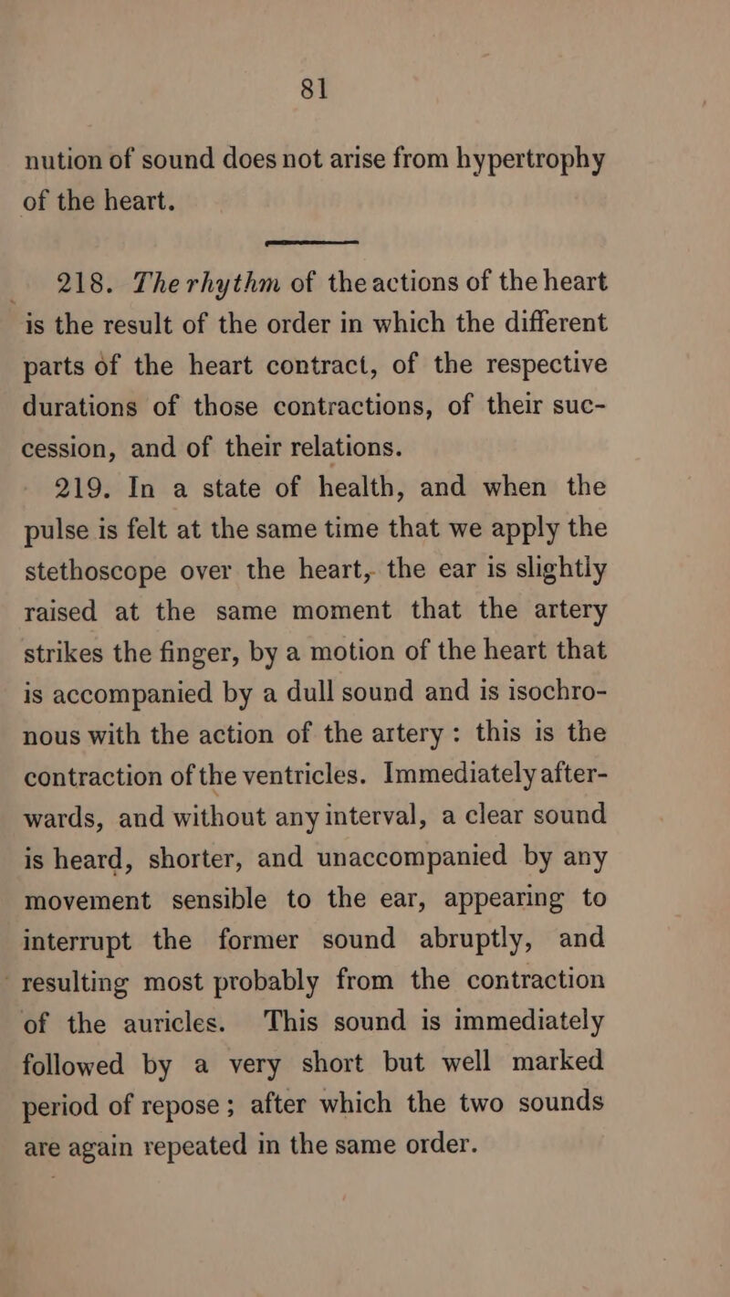 nution of sound does not arise from hypertrophy of the heart. _ 218. The rhythm of the actions of the heart is the result of the order in which the different parts of the heart contract, of the respective durations of those contractions, of their suc- cession, and of their relations. 219. In a state of health, and when the pulse is felt at the same time that we apply the stethoscope over the heart, the ear is slightiy raised at the same moment that the artery strikes the finger, by a motion of the heart that is accompanied by a dull sound and is isochro- nous with the action of the artery: this is the contraction of the ventricles. Immediately after- wards, and without any interval, a clear sound is heard, shorter, and unaccompanied by any movement sensible to the ear, appearing to interrupt the former sound abruptly, and resulting most probably from the contraction of the auricles. This sound is immediately followed by a very short but well marked period of repose ; after which the two sounds are again repeated in the same order.
