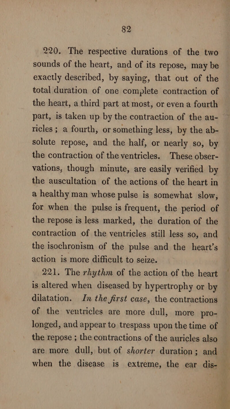 220. The respective durations of the two sounds of the heart, and of its repose, may be exactly described, by saying, that out of the total duration of one complete contraction of the heart, a third part at most, or even a fourth part, is taken up by the contraction of the au- ricles ; a fourth, or something less, by the ab- solute repose, and the half, or nearly so, by the contraction of the ventricles. These obser- vations, though minute, are easily verified by the auscultation of the actions of the heart in a healthy man whose pulse is somewhat slow, for when the pulse is frequent, the period of the repose is less marked, the duration of the contraction of the ventricles still less so, and the isochronism of the pulse and the heart’s action is more difficult to seize. 221. The rhythm of the action of the heart is altered when diseased by hypertrophy or by dilatation. In the first case, the contractions of the ventricles are more dull, more pro- longed, and appear to trespass upon the time of the repose ; the contractions of the auricles also are more dull, but of shorter duration; and when the disease is extreme, the ear dis-