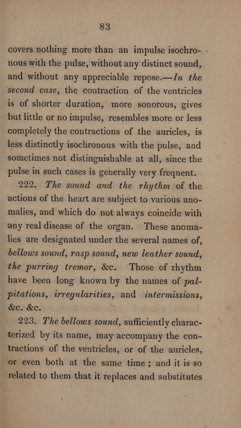 covers nothing more than an impulse isochro- - nous with the pulse, without any distinct sound, and without any appreciable repose.—In the second case, the contraction of the ventricles is of shorter duration, more sonorous, gives but little or no impulse, resembles more or less completely the contractions of the auricles, is less distinctly isochronous with the pulse, and sometimes not distinguishable at all, since the pulse in such cases is generally very frequent. 222. The sound and the rhythm of the actions of the heart are subject to various ano- malies, and which do not always coincide with any real disease of the organ. These anoma- lies are designated under the several names of, bellows sound, rasp sound, new leather sound, the purring tremor, &c. Those of rhythm have been long known by the names of pal- pitations, irregularities, and intermissions, &c. &c. à 223. The bellows sound, sufficiently charac- terized by its name, may accompany the con- tractions of the ventricles, or of the auricles, or even both at the same time; and it is so related to them that it replaces and substitutes