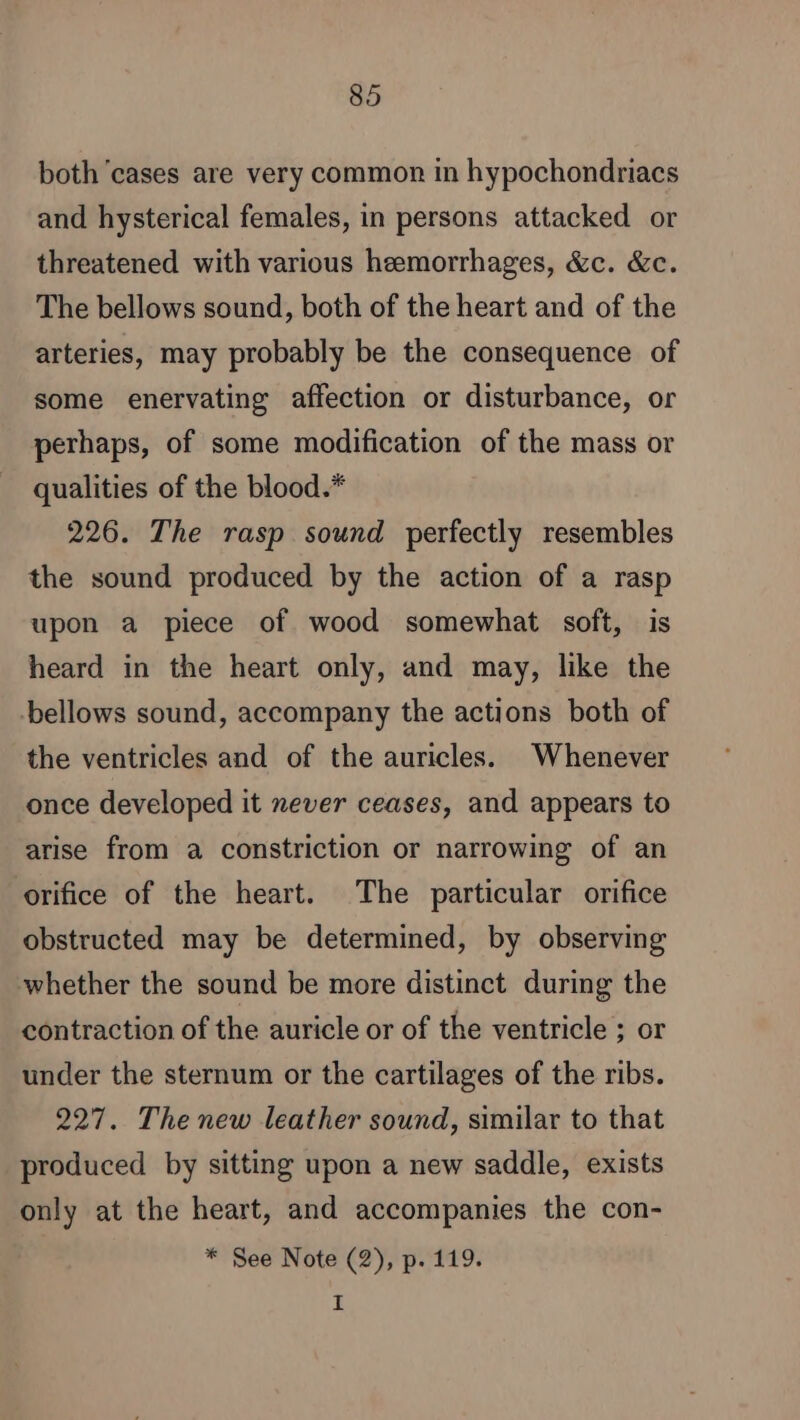 both cases are very common in hypochondriacs and hysterical females, in persons attacked or threatened with various hemorrhages, &amp;c. &amp;c. The bellows sound, both of the heart and of the arteries, may probably be the consequence of some enervating affection or disturbance, or perhaps, of some modification of the mass or qualities of the blood.* 226. The rasp sound perfectly resembles the sound produced by the action of a rasp upon a piece of wood somewhat soft, is heard in the heart only, and may, like the ‘bellows sound, accompany the actions both of the ventricles and of the auricles. Whenever once developed it never ceases, and appears to arise from a constriction or narrowing of an orifice of the heart. The particular orifice obstructed may be determined, by observing whether the sound be more distinct during the contraction of the auricle or of the ventricle ; or under the sternum or the cartilages of the ribs. 227. The new leather sound, similar to that produced by sitting upon a new saddle, exists only at the heart, and accompanies the con- * See Note (2), p. 119. I