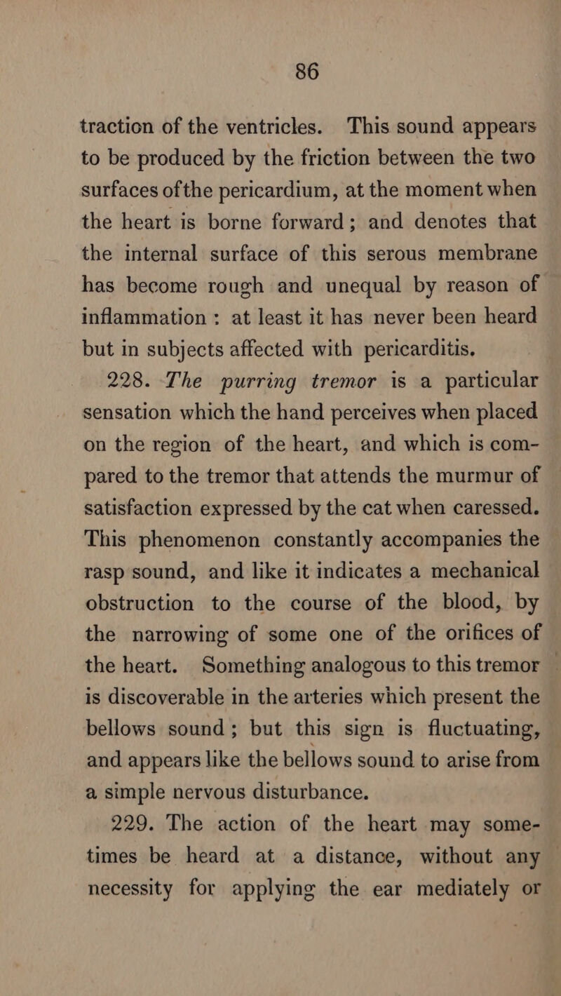 traction of the ventricles. This sound appears to be produced by the friction between the two surfaces ofthe pericardium, at the moment when the heart is borne forward ; and denotes that the internal surface of this serous membrane has become rough and unequal by reason of inflammation : at least it has never been heard but in subjects affected with pericarditis, 228. The purring tremor is a particular sensation which the hand perceives when placed on the region of the heart, and which is com- pared to the tremor that attends the murmur of satisfaction expressed by the cat when caressed. This phenomenon constantly accompanies the rasp sound, and like it indicates a mechanical obstruction to the course of the blood, by the narrowing of some one of the orifices of the heart. Something analogous to this tremor | is discoverable in the arteries which present the bellows sound; but this sign is fluctuating, and appears like the bellows sound to arise from a simple nervous disturbance. 229. The action of the heart may some- times be heard at a distance, without any necessity for applying the ear mediately or