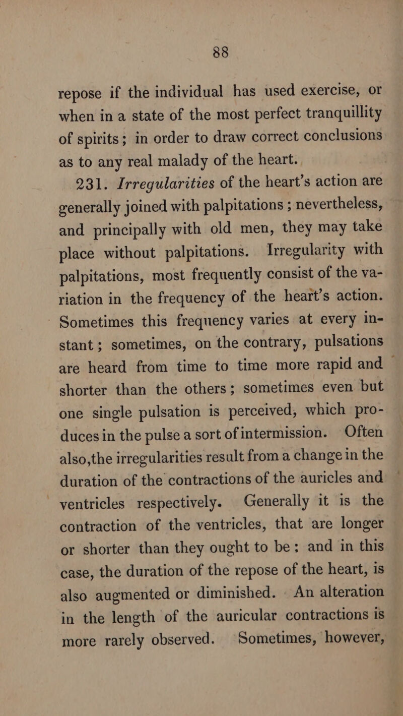 repose if the individual has used exercise, or when in a state of the most perfect tranquillity of spirits; in order to draw correct conclusions as to any real malady of the heart. 231. Irregularities of the heart’s action are generally joined with palpitations ; nevertheless, and principally with old men, they may take place without palpitations. Irregularity with palpitations, most frequently consist of the va- riation in the frequency of the heart’s action. Sometimes this frequency varies at every in- stant; sometimes, on the contrary, pulsations are heard from time to time more rapid and shorter than the others; sometimes even but one single pulsation is perceived, which pro- duces in the pulse a sort of intermission. Often also,the irregularities result from a change in the duration of the contractions of the auricles and ventricles respectively. Generally it is the contraction of the ventricles, that are longer or shorter than they ought to be: and in this case, the duration of the repose of the heart, is also augmented or diminished. : An alteration in the length of the auricular contractions is more rarely observed. Sometimes, however,