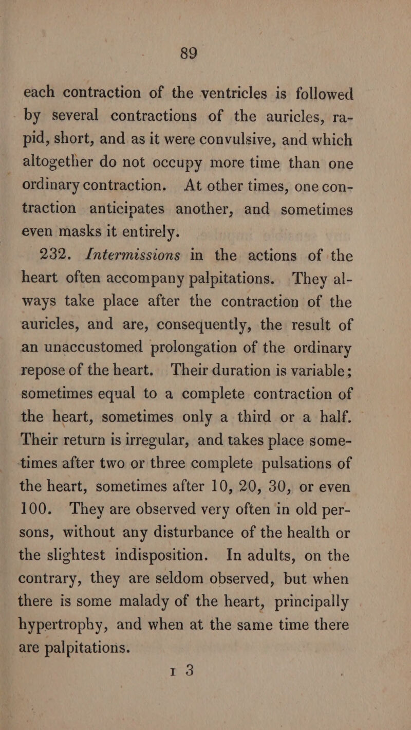 each contraction of the ventricles is followed by several contractions of the auricles, ra- pid, short, and as it were convulsive, and which altogether do not occupy more time than one ordinary contraction. At other times, one con- traction anticipates another, and sometimes even masks it entirely. 232. [ntermissions in the actions of the heart often accompany palpitations. They al- ways take place after the contraction of the auricles, and are, consequently, the result of an unaccustomed prolongation of the ordinary repose of the heart. Their duration is variable; sometimes equal to a complete contraction of the heart, sometimes only a third or a half. | Their return is irregular, and takes place some- times after two or three complete pulsations of the heart, sometimes after 10, 20, 30, or even 100. They are observed very often in old per- sons, without any disturbance of the health or the slightest indisposition. In adults, on the contrary, they are seldom observed, but when there is some malady of the heart, principally hypertrophy, and when at the same time there are palpitations. 13