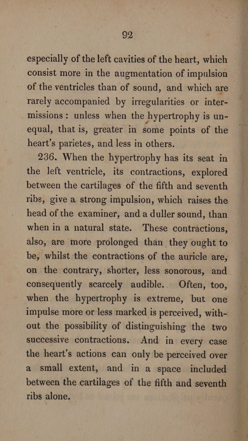 especially of the left cavities of the heart, which consist more in the augmentation of impulsion of the ventricles than of sound, and which are rarely accompanied by irregularities or inter- missions : unless when the hypertrophy is un- equal, that is, greater in some points of the heart’s parietes, and less in others. 236. When the hypertrophy has its seat in the left ventricle, its contractions, explored between the cartilages of the fifth and seventh ribs, give a strong impulsion, which raises the head of the examiner, and a duller sound, than when in a natural state. These contractions, also, are more prolonged than they ought to be, whilst the contractions of the auricle are, on the contrary, shorter, less sonorous, and consequently scarcely audible. Often, too, when the hypertrophy is extreme, but one impulse more or less marked is perceived, with- out the possibility of distinguishing the two successive contractions. And in every case the heart’s actions can only be perceived over a small extent, and in a space included between the cartilages of the fifth and seventh ribs alone.