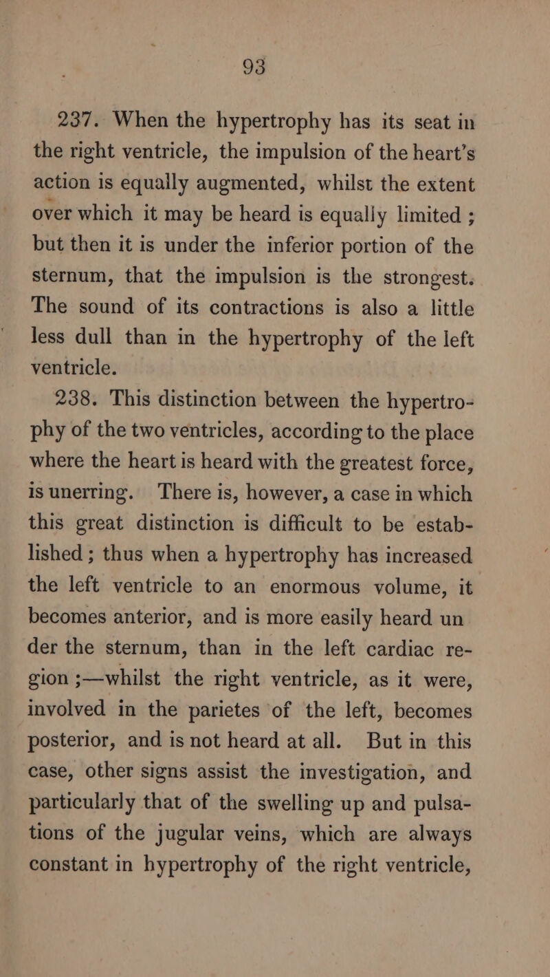 237. When the hypertrophy has its seat in the right ventricle, the impulsion of the heart’s action is equally augmented, whilst the extent over which it may be heard is equally limited ; but then it is under the inferior portion of the sternum, that the impulsion is the strongest. The sound of its contractions is also a little less dull than in the hypertrophy of the left ventricle. 238. This distinction between the hypertro- phy of the two ventricles, according to the place where the heart is heard with the greatest force, is unerting. There is, however, a case in which this great distinction is difficult to be estab- lished ; thus when a hypertrophy has increased the left ventricle to an enormous volume, it becomes anterior, and is more easily heard un der the sternum, than in the left cardiac re- gion ;—whilst the right ventricle, as it were, involved in the parietes of the left, becomes posterior, and is not heard at all. But in this case, other signs assist the investigation, and particularly that of the swelling up and pulsa- tions of the jugular veins, which are always constant in hypertrophy of the right ventricle,