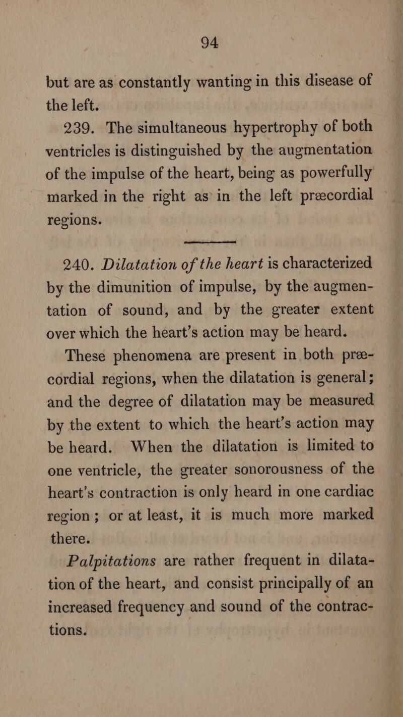 but are as constantly wanting in this disease of the left. 239. The simultaneous hypertrophy of both ventricles is distinguished by the augmentation of the impulse of the heart, being as powerfully marked in the right as in the left præcordial regions. 240. Dilatation of the heart is characterized by the dimunition of impulse, by the augmen- tation of sound, and by the greater extent over which the heart’s action may be heard. These phenomena are present in both pree- cordial regions, when the dilatation is general ; and the degree of dilatation may be measured by the extent to which the heart’s action may be heard. When the dilatation is limited to one ventricle, the greater sonorousness of the heart’s contraction is only heard in one cardiac region; or at least, it is much more marked there. Palpitations are rather frequent in dilata- tion of the heart, and consist principally of an increased frequency and sound of the contrac- tions.