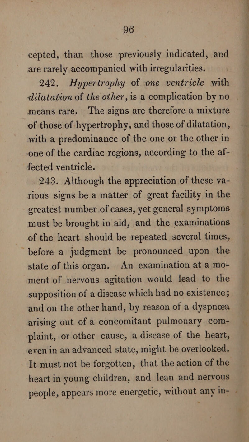 cepted, than those previously indicated, and are rarely accompanied with irregularities. 242. Hypertrophy of one ventricle with dilatation of the other, is a complication by no means rare. The signs are therefore a mixture of those of hypertrophy, and those of dilatation, with a predominance of the one or the other in one of the cardiac regions, according to the af- fected ventricle. 243. Although the appreciation of these va- rious signs be a matter of great facility in the greatest number of cases, yet general symptoms must be brought in aid, and the examinations of the heart should be repeated several times, “before a judgment be pronounced upon the state of this organ. An examination at a mo- ment of nervous agitation would lead to the supposition of a disease which had no existence; and on the other hand, by reason of a dyspnoea arising out of a concomitant pulmonary com- plaint, or other cause, a disease of the heart, even in an advanced state, might be overlooked. It must not be forgotten, that the action of the heart in young children, and lean and nervous people, appears more energetic, without any in- |