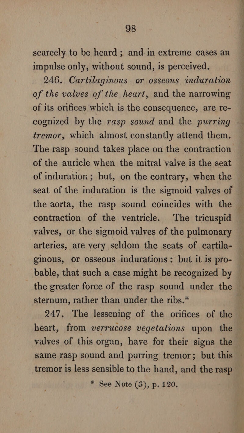 scarcely to be heard ; and in extreme cases an impulse only, without sound, is perceived. 246. Cartilaginous or osseous induration of the valves of the heart, and the narrowing of its orifices which is the consequence, are re- cognized by the rasp sound and the purring tremor, which almost constantly attend them. The rasp sound takes place on the contraction of the auricle when the mitral valve is the seat of induration ; but, on the contrary, when the seat of the induration is the sigmoid valves of the aorta, the rasp sound coincides with the » contraction of the ventricle. The tricuspid valves, or the sigmoid valves of the pulmonary arteries, are very seldom the seats of cartila- ginous, or osseous indurations : but it is pro- bable, that such a case might be recognized by the greater force of the rasp sound under the sternum, rather than under the ribs.* 247. The lessening of the orifices of the heart, from verrucose vegetations upon the valves of this organ, have for their signs the same rasp sound and purring tremor; but this tremor is less sensible to the hand, and the rasp * See Note (3), p.120.