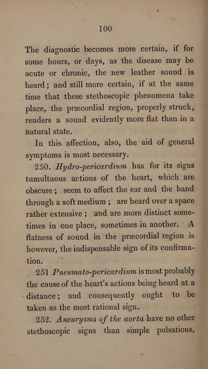 The diagnostic becomes more certain, if for some hours, or days, as the disease may be acute or chronic, the new leather sound is heard; and still more certain, if at the same time that these stethoscopic phenomena take place, the preecordial region, properly struck, renders a sound evidently more flat than in a natural state. In this affection, also, the aid of general symptoms is most necessary. 250. Hydro-pericardium has for its signs tumultuous actions of the heart, which are obscure ; seem to affect the ear and the hand through a soft medium ; are heard over a space rather extensive; and are more distinct some- times in one place, sometimes in another. A flatness of sound in the precordial region is however, the indispensable sign of its confirma- tion. 251 Pneumato-pericardium is most probably the cause of the heart’s actions being heard at a - distance; and consequently ought to be taken as the most rational sign. 252. Aneurysms of the aorta have no other stethoscopic signs than simple pulsations,