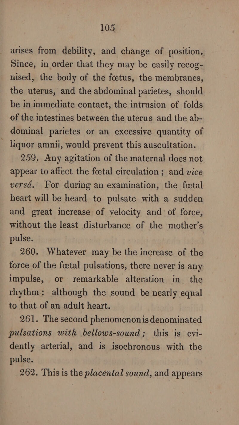 arises from debility, and change of position. Since, in order that they may be easily recog- nised, the body of the fœtus, the membranes, the uterus, and the abdominal parietes, should be in immediate contact, the intrusion of folds of the intestines between the uterus and the ab- dominal parietes or an excessive quantity of : liquor amnii, would prevent this auscultation. 259. Any agitation of the maternal does not appear to affect the foetal circulation ; and vice versd. For during an examination, the fœtal heart will be heard to pulsate with a sudden and great increase of velocity and of force, without the least disturbance of the mother’s pulse. 260. Whatever may be the increase of the force of the foetal pulsations, there never is any impulse, or remarkable alteration in the rhythm: although the sound be nearly equal to that of an adult heart. 261. The second phenomenon is denominated pulsations with bellows-sound; this is evi- dently arterial, and is isochronous with the pulse. 262. This is the placental sound, and appears