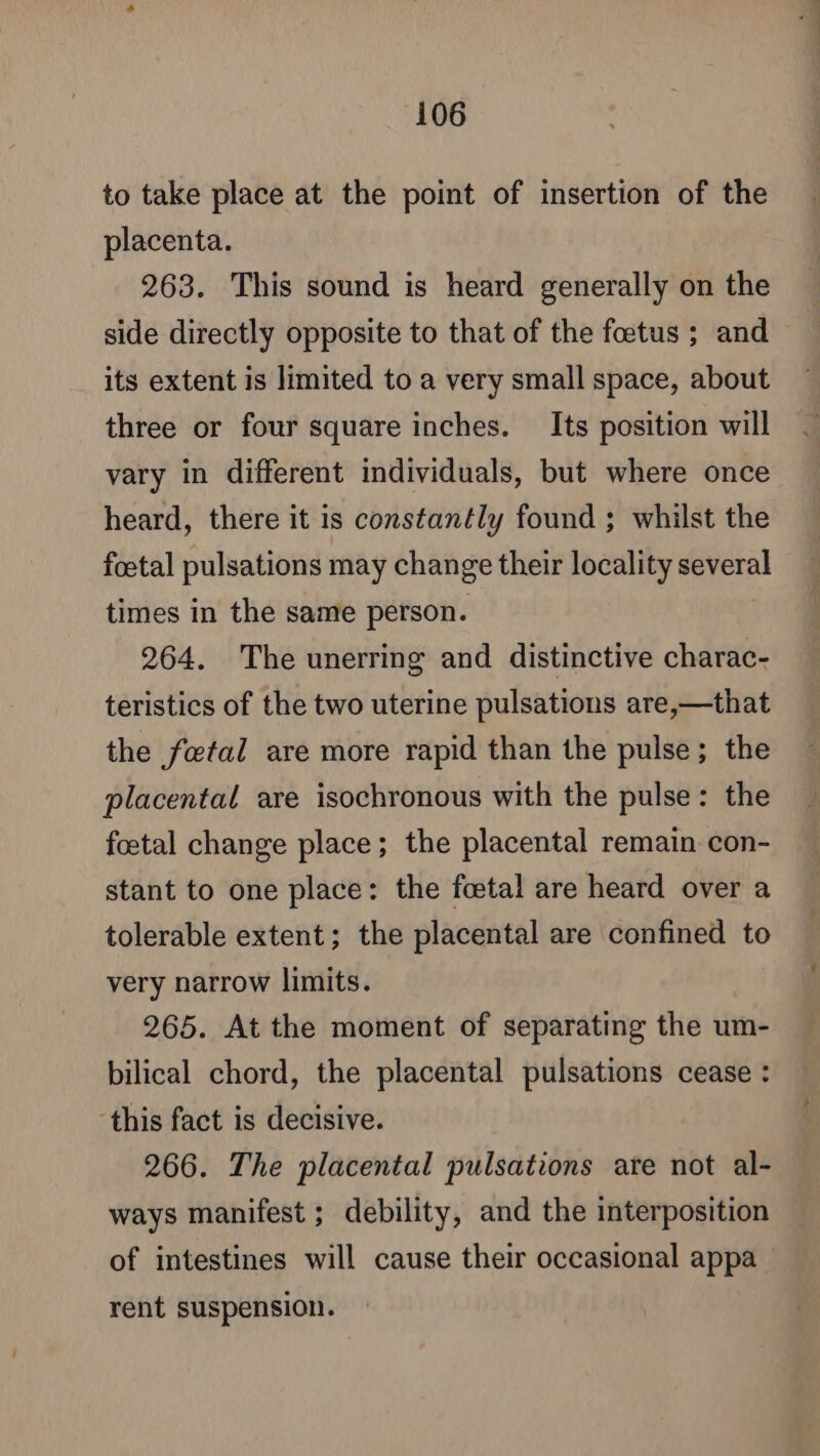 to take place at the point of insertion of the placenta. 263. This sound is heard generally on the side directly opposite to that of the fœtus ; and its extent is limited to a very small space, about three or four square inches. Its position will vary in different individuals, but where once heard, there it is constantly found ; whilst the foetal pulsations may change their locality several times in the same person. 264. The unerring and distinctive charac- teristics of the two uterine pulsations are,—that the fetal are more rapid than the pulse; the placental are isochronous with the pulse: the foetal change place; the placental remain con- stant to one place: the foetal are heard over a tolerable extent; the placental are confined to very narrow limits. 265. At the moment of separating the um- bilical chord, the placental pulsations cease : this fact is decisive. 266. The placental pulsations are not al- ways manifest ; debility, and the interposition of intestines will cause their occasional appa rent suspension.