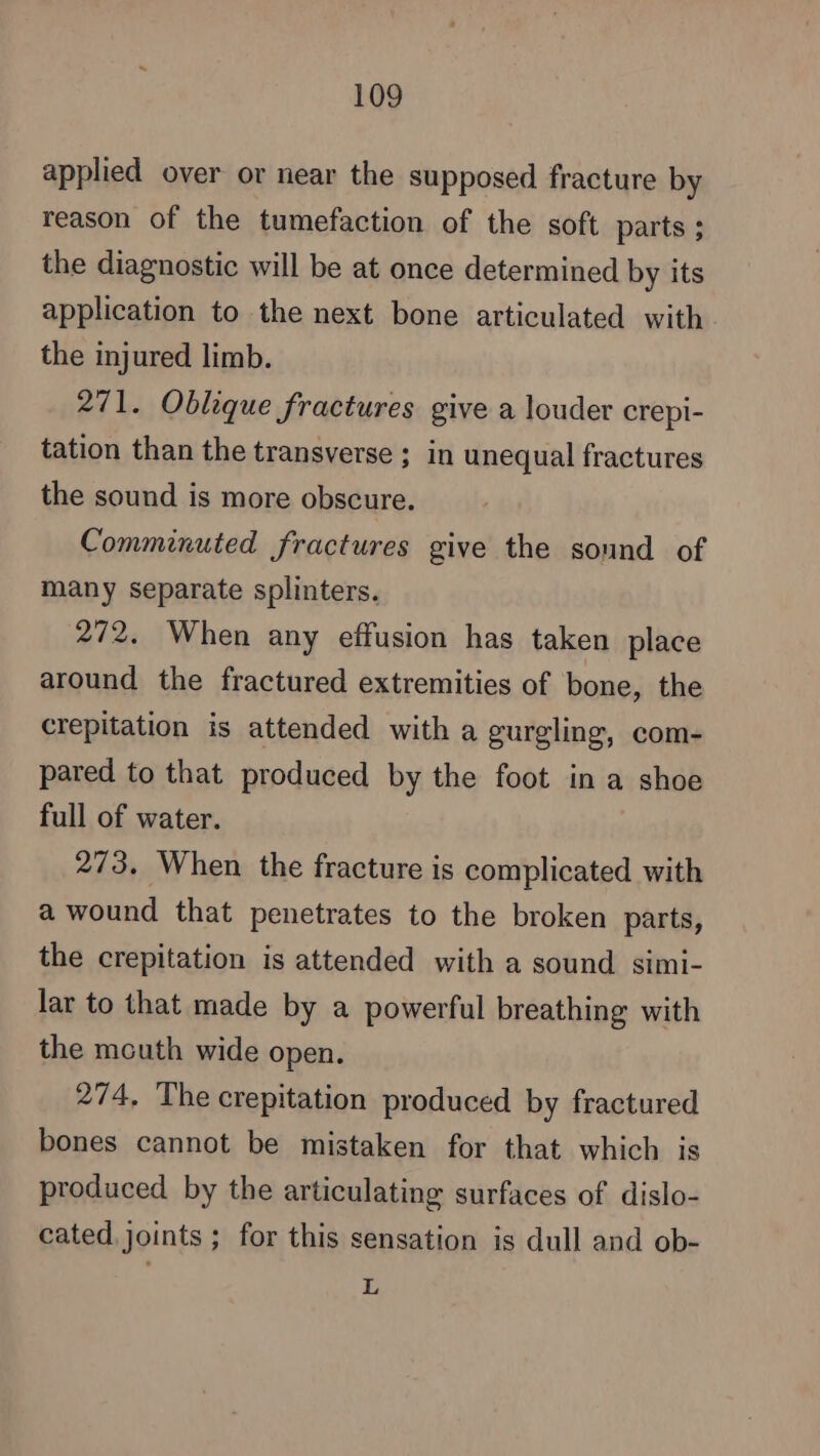 applied over or near the supposed fracture by reason of the tumefaction of the soft parts ; the diagnostic will be at once determined by its application to the next bone articulated with the injured limb. 271. Oblique fractures give a louder crepi- tation than the transverse ; in unequal fractures the sound is more obscure. Comminuted fractures give the sound of many separate splinters. 272. When any effusion has taken place around the fractured extremities of bone, the crepitation is attended with a gurgling, com- pared to that produced by the foot in a shoe full of water. 273. When the fracture is complicated with a wound that penetrates to the broken parts, the crepitation is attended with a sound simi- lar to that made by a powerful breathing with the mouth wide open. 274, The crepitation produced by fractured bones cannot be mistaken for that which is produced by the articulating surfaces of dislo- cated joints ; for this sensation is dull and ob- L
