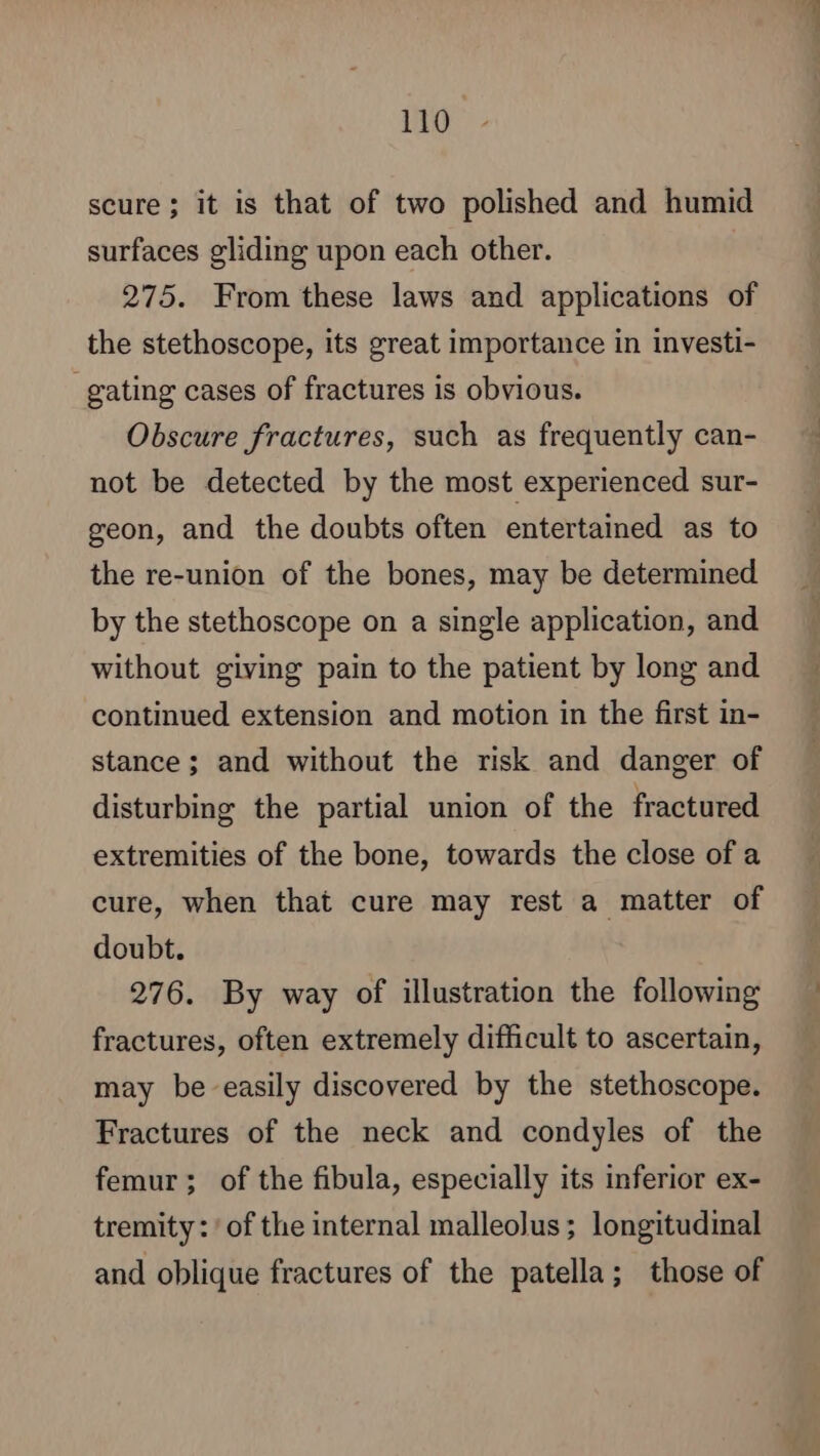 scure ; it is that of two polished and humid surfaces gliding upon each other. 275. From these laws and applications of the stethoscope, its great importance in investi- _gating cases of fractures is obvious. Obscure fractures, such as frequently can- not be detected by the most experienced sur- geon, and the doubts often entertained as to the re-union of the bones, may be determined by the stethoscope on a single application, and without giving pain to the patient by long and continued extension and motion in the first in- stance; and without the risk and danger of disturbing the partial union of the fractured extremities of the bone, towards the close of a cure, when that cure may rest a matter of doubt. 276. By way of illustration the following fractures, often extremely difficult to ascertain, may be easily discovered by the stethoscope. Fractures of the neck and condyles of the femur; of the fibula, especially its inferior ex- tremity: ‘of the internal malleolus; longitudinal and oblique fractures of the patella; those of