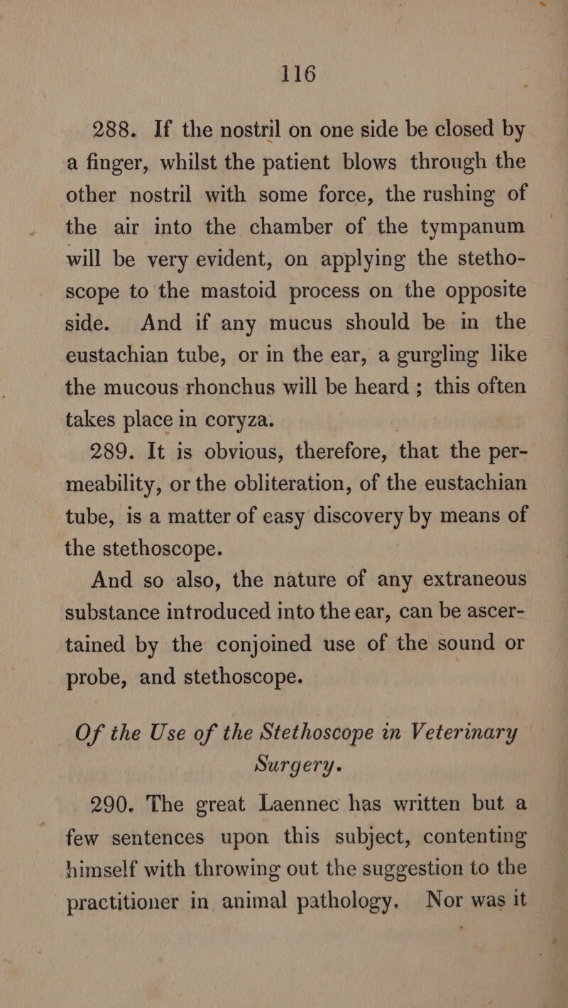 288. If the nostril on one side be closed by a finger, whilst the patient blows through the other nostril with some force, the rushing of the air into the chamber of the tympanum will be very evident, on applying the stetho- scope to the mastoid process on the opposite side. And if any mucus should be in the eustachian tube, or in the ear, a gurgling like the mucous rhonchus will be heard ; this often takes place in coryza. 289. It is obvious, therefore, that the per- meability, or the obliteration, of the eustachian tube, is a matter of easy discovery by means of the stethoscope. And so also, the nature of any extraneous substance introduced into the ear, can be ascer- tained by the conjoined use of the sound or probe, and stethoscope. Of the Use of the Stethoscope in Veterinary Surgery. 290. The great Laennec has written but a few sentences upon this subject, contenting himself with throwing out the suggestion to the practitioner in animal pathology, Nor was it