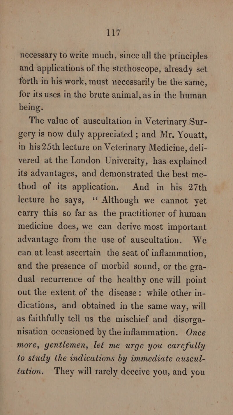 necessary to write much, since all the principles and applications of the stethoscope, already set forth in his work, must necessarily be the same, for its uses in the brute animal, as in the human being. The value of auscultation in Veterinary Sur- gery Is now duly appreciated ; and Mr. Youatt, in his 25th lecture on Veterinary Medicine, deli- vered at the London University, has explained its advantages, and demonstrated the best me- thod of its application. And in his 27th lecture he says, ‘ Although we cannot yet carry this so far as the practitioner of human medicine does, we can derive most important advantage from the use of auscultation. We can at least ascertain the seat of inflammation, and the presence of morbid sound, or the gra- dual recurrence of the healthy one will point out the extent of the disease: while other in- dications, and obtained in the same way, will as faithfully tell us the mischief and disorga- nisation occasioned by the inflammation. Once more, yentlemen, let me urge you carefully to study the indications by immediate auscul- tation. They will rarely deceive you, and you