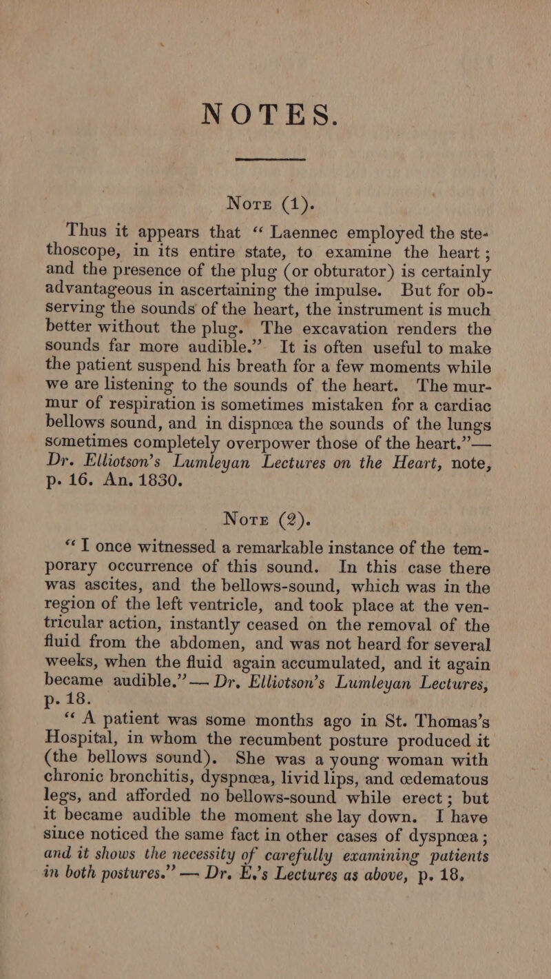 NOTES. Nore (1). Thus it appears that ‘ Laennec employed the ste- thoscope, in its entire state, to examine the heart ; and the presence of the plug (or obturator) is certainly advantageous in ascertaining the impulse. But for ob- Serving the sounds of the heart, the instrument is much better without the plug. The excavation renders the sounds far more audible.” It is often useful to make the patient suspend his breath for a few moments while we are listening to the sounds of the heart. The mur- mur of respiration is sometimes mistaken for a cardiac bellows sound, and in dispnæa the sounds of the lungs sometimes completely overpower those of the heart.”— Dr. Elliotson’s Lumleyan Lectures on the Heart, note, p- 16. An. 1830. Nore (2). ‘TI once witnessed a remarkable instance of the tem- porary occurrence of this sound. In this case there was ascites, and the bellows-sound, which was in the region of the left ventricle, and took place at the ven- tricular action, instantly ceased on the removal of the fluid from the abdomen, and was not heard for several weeks, when the fluid again accumulated, and it again became audible.” — Dr, Elliotson’s Lumleyan Lectures, p- 18. ‘ A patient was some months ago in St. Thomas’s Hospital, in whom the recumbent posture produced it (the bellows sound). She was a young woman with chronic bronchitis, dyspnea, livid lips, and æœdematous legs, and afforded no bellows-sound while erect ; but it became audible the moment she lay down. I have since noticed the same fact in other cases of dyspnea ; and it shows the necessity of carefully examining patients in both postures.” — Dr. E,’s Lectures as above, p. 18,