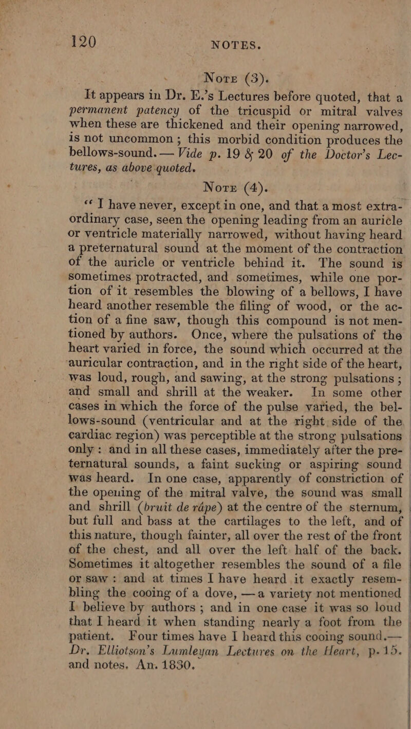 Nore (3). ù It appears in Dr. E.’s Lectures before quoted, that a permanent patency of the tricuspid or mitral valves when these are thickened and their opening narrowed, is not uncommon ; this morbid condition produces the bellows-sound. — Vide p. 19 &amp; 20 of the Doctor’s Lec- tures, us above quoted. Norte (4). ‘ T have never, except in one, and that a most extra- ordinary case, seen the opening leading from an auricle or ventricle materially narrowed, without having heard a preternatural sound at the moment of the contraction of the auricle or ventricle behiad it. The sound is sometimes protracted, and sometimes, while one por- tion of it resembles the blowing of a bellows, I have heard another resemble the filing of wood, or the ac- tion of a fine saw, though this compound is not men- tioned by authors. Once, where the pulsations of the heart varied in force, the sound which occurred at the ‘auricular contraction, and in the right side of the heart, — was loud, rough, and sawing, at the strong pulsations ; — and small and shrill at the weaker. In some other | cases in which the force of the pulse varied, the bel- lows-sound (ventricular and at the right side of the cardiac region) was perceptible at the strong pulsations — only : and in all these cases, immediately after the pre- | ternatural sounds, a faint sucking or aspiring sound | was heard. In one case, apparently of constriction of | the opeuing of the mitral valve, the sound was small | and shrill (bruit de répe) at the centre of the sternum, : but full and bass at the cartilages to the left, and of | this nature, though fainter, all over the rest of the front | of the chest, and all over the left half of the back. | Sometimes it altogether resembles the sound of a file | or saw : and at times I have heard it exactly resem- | bling the cooing of a dove, —a variety not mentioned | I believe by authors ; and in one case it was so loud | that I heard it when standing nearly a foot from the | patient. Four times have I heard this cooing sound.— | Dr, Elliotson’s Lumleyan Lectures on the Heart, p.15.) and notes. An. 1830.