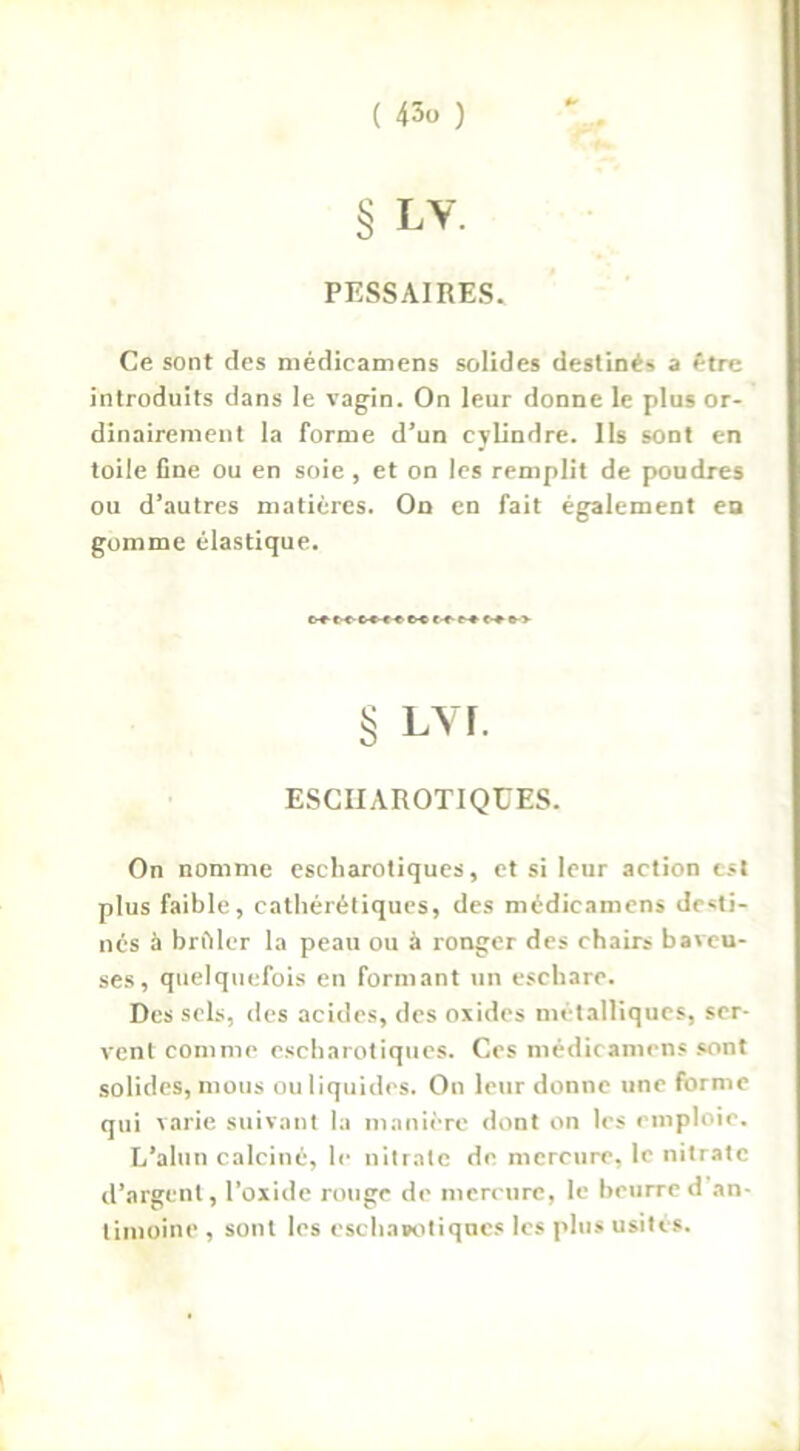 § LV. PESSAIRES. Ce sont des médicamens solides destinés a être introduits dans le vagin. On leur donne le plus or- dinairement la forme d’un cylindre. Ils sont en toile fine ou en soie , et on les remplit de poudres ou d’autres matières. On en fait également en gomme élastique. c-r-1<- c-c-c^ M tr- r* c-» o-> § LYÏ. ESCHAROTIQUES. On nomme escharotiques, et si leur action est plus faible, cathérétiques, des médicamens desti- nés à briller la peau ou à ronger des chairs baveu- ses, quelquefois en formant un eschare. Des sels, des acides, des oxides métalliques, ser- vent comme escharotiques. Ces médicamens sont solides, mous ou liquides. On leur donne une forme qui varie suivant la manière dont on les emploie. L’alun calciné, le nitrate de mercure, le nitrate d’argent, l’oxide rouge de mercure, le beurre d an- timoine , sont les eschasotiques les plus usités.