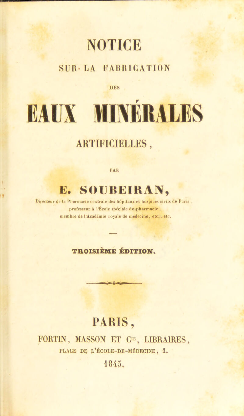 SUR- LA FABRICATION DES EAUX MINÉRALES ARTIFICIELLES, PAR E. SOUBEIKAN, Directeur de la Pharmacie centrale des hôpitaux et hospices civils de Paris . professeur à l'Ecole spéciale de pharmacie , membre de l’Acadéinie royale de médecine, etc., etc. TROISIEME ÉDITION. PARIS, FORTIN, MASSON ET O, LIBRAIRES, PLACE DE L’ÉCOLE-DE-MÉDECINE, 1. 1843,