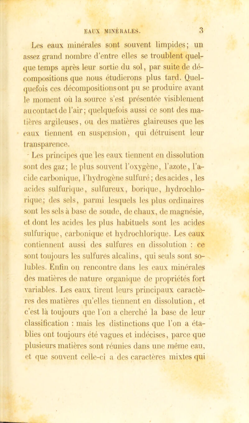 Les eaux minérales sont souvent limpides; un assez grand nombre d’entre elles se troublent quel- que temps après leur sortie du sol, par suite de dé- compositions que nous étudierons plus tard. Quel- quefois ces décompositions ont pu se produire avant le moment où la source s’est présentée visiblement au contact de l’air ; quelquefois aussi ce sont des ma- tières argileuses, ou des matières glaireuses que les eaux tiennent en suspension, qui détruisent leur transparence. - Les principes que les eaux tiennent en dissolution sont des gaz; le plus souvent l’oxygène, l’azote, l’a- cide carbonique, l’hydrogène sulfuré; des acides , les acides sulfurique, sulfureux, borique, hydrochlo- rique; des sels, parmi lesquels les plus ordinaires sont les sels à base de soude, de chaux, de magnésie, et dont les acides les plus habituels sont les acides sulfurique, carbonique et hydroehlorique. Les eaux contiennent aussi des sulfures en dissolution : ce sont toujours les sulfures alcalins, qui seuls sont so- lubles. Enfin on rencontre dans les eaux minérales des matières de nature organique de propriétés fort variables. Les eaux tirent leurs principaux caractè- res des matières qu’elles tiennent en dissolution, et c’est là toujours que l’on a cherché la base de leur classification : mais les distinctions que l’on a éta- blies ont toujours été vagues et indécises, parce que plusieurs matières sont réunies dans une même eau, et que souvent celle-ci a des caractères mixtes qui