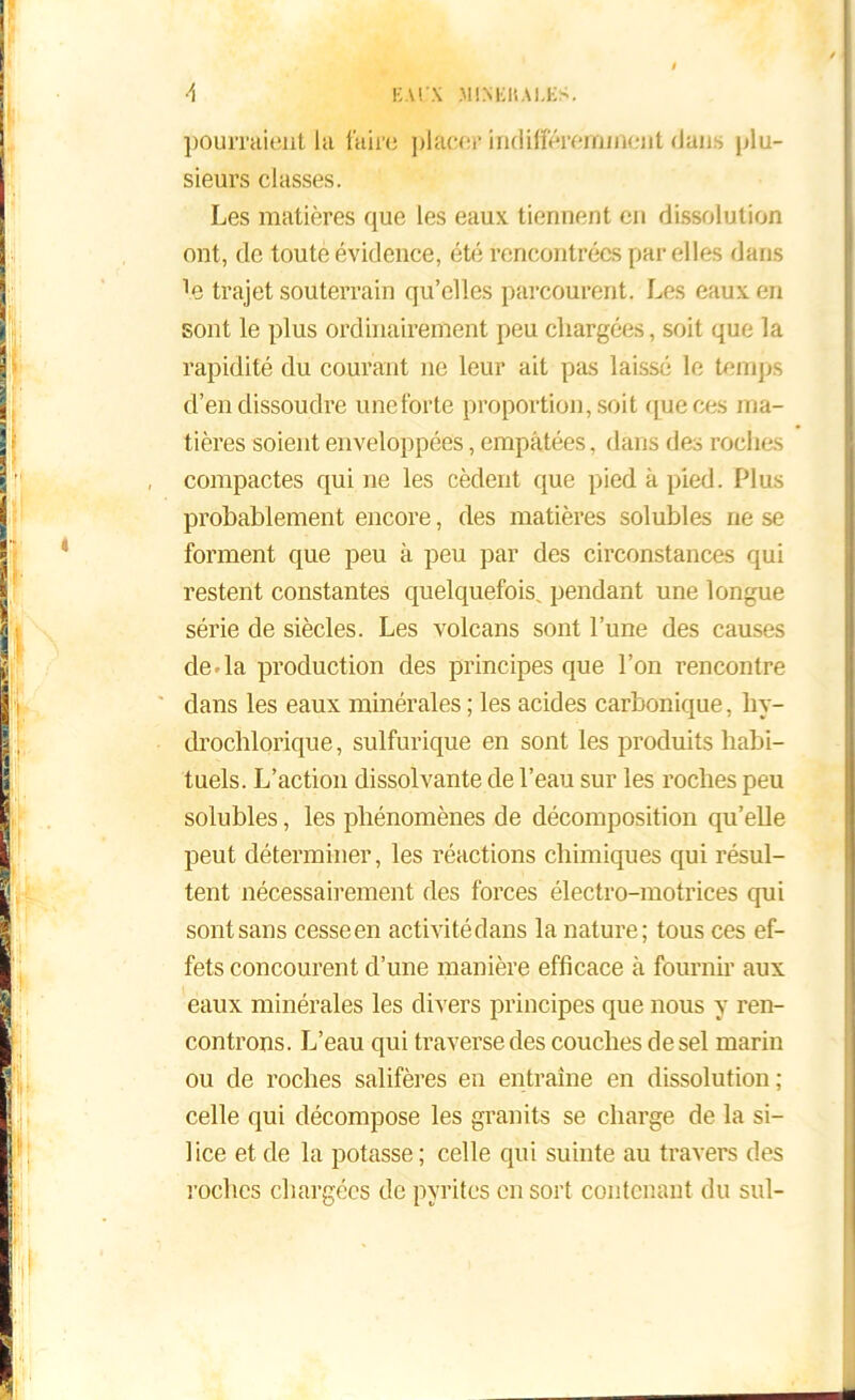 I •1 EUX MINEHAI.KS. pourraient lu faire plaeer indifféremment dans plu- sieurs classes. Les matières que les eaux tiennent en dissolution ont, de toute évidence, été rencontrées par elles dans Te trajet souterrain qu’elles parcourent. Les eaux en sont le plus ordinairement peu chargées, soit que la rapidité du courant ne leur ait pas laissé le temps d’en dissoudre une forte proportion, soit (pièces ma- tières soient enveloppées, empâtées, dans des roches compactes qui ne les cèdent que pied à pied. Plus probablement encore, des matières solubles ne se forment que peu à peu par des circonstances qui restent constantes quelquefois, pendant une longue série de siècles. Les volcans sont l’une des causes de da production des principes que l’on rencontre dans les eaux minérales ; les acides carbonique, hy- drocblorique, sulfurique en sont les produits habi- tuels. L’action dissolvante de l’eau sur les roches peu solubles, les phénomènes de décomposition qu’elle peut déterminer, les réactions chimiques qui résul- tent nécessairement des forces électro-motrices qui sont sans cesseen activitédans la nature; tous ces ef- fets concourent d’une manière efficace à fournir aux eaux minérales les divers principes que nous y ren- controns. L’eau qui traverse des couches de sel marin ou de roches salifères en entraîne en dissolution; celle qui décompose les granits se charge de la si- lice et de la potasse; celle qui suinte au travers des roches chargées de pyrites en sort contenant du sul-